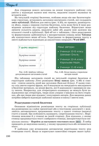 230
Для створення нового заголовка на основі існуючого шаблону слід
увести у відповідні написи нові тексти, видалити існуючі малюнки та
вставити нові.
На титульній сторінці бюлетеня, особливо якщо він має багатосторін-
кову структуру, вставляють заголовки внутрішніх статей, які складають
зміст публікації. Шаблон для змісту (рис. 4.45), як правило, розміщуєть-
ся збоку, поряд з першою статтею бюлетеня, хоча може бути й інше роз-
міщення залежно від структури шаблону бюлетеня. Користувач може
змінити кількість рядків, видалити зайві або додати нові залежно від
кількості статей в публікації. Цей об’єкт є таблицею, і його редагування
та форматування здійснюються з використанням команд меню Таблиця
або контекстного меню об’єкта. Редагування та форматування тексту в
змісті відбувається відповідно до аналогічних операцій у Word 2007.
Рис. 4.45. Шаблон таблиці
для розміщення заголовків статей
Рис. 4.46. Бічна панель з переліком
авторів поезій
Під таблицею заголовків статей на титульній сторінці бюлетеня зі
структурою шаблону Літо розміщено Бічну панель (рис. 4.46) зі спис-
ком – список анонсів, який має заголовок Важливі деталі. У цьому спис-
ку слід увести короткі фрази, які б вказували на своєрідність викладеного
в бюлетені матеріалу, на цікаві факти, які б зацікавили і привернули ува-
гу читача. Наприклад, для літературного альманаху це можуть бути по-
відомлення про літераторів, твори яких уперше з’явилися на його сторін-
ках, або про твори вже відомих і популярних авторів. Для введення даних
потрібно вибрати відповідні шаблонні написи в списку і ввести нові.
Редагування статей бюлетеня
Основною відмінністю розміщення тексту на сторінках публікації
від розміщення на слайді презентації або в текстовому документі є мож-
ливість автоматичного продовження тексту з одного стовпця (напису)
статті в інший. Цю особливість називають «перетіканням тексту». Пере-
тікання можливо й у стовпці на іншій сторінці. Для підказки, у якому
стовпці продовжується текст з вибраного стовпця, використовується спе-
ціальна кнопка – Перейти до наступного текстового поля . Її вибір
приводить до виділення напису, у якому продовжується або починається
текст.
У шаблонах уже встановлено автоматичне перетікання тексту між
стовпцями статті. Якщо ж користувач самостійно створює макет публі-
Ryvkind_159_10_Inform_akdm_11ukr_v.indd 230Ryvkind_159_10_Inform_akdm_11ukr_v.indd 230 21.07.2011 17:45:0321.07.2011 17:45:03
 