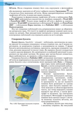 232
Об’єкти. Після створення підпису його слід згрупувати з фотографією
або малюнком: виділити ці об’єкти і вибрати кнопку Групування , що
з’являється біля виділених об’єктів. Якщо використовуються шаблони
графічних об’єктів, то вони вже мають підписи.
Редагування та форматування графічних об’єктів у публікаціях Pub-
lisher 2007 здійснюються аналогічно до подібних операцій у Word 2007
і PowerPoint 2007. Тільки якщо графічні об’єкти з файлів за замовчу-
ванням у Word 2007 вставляються з обтіканням У тексті, а в PowerPoint
2007 – з обтіканням Перед текстом, то в Publisher 2007 – з обтіканням
Навколо рамки.
Під час створення публікацій слід дотримуватися вимог до збережен-
ня авторських прав. Усі статті та графічні матеріали повинні мати поси-
лання на авторів. При використанні матеріалів з інших друкованих чи
електронних публікацій слід отримати дозвіл на це їх авторів.
Створення буклета
Буклет (франц. bouclette – кільце) – публікація, виготовлена на одно-
му аркуші та складена згинанням у кілька сторінок так, що її можна пе-
реглядати, не розрізаючи сторінок, а розкриваючи як ширму. У формі
буклета виготовляються путівники, проспекти, програми концертів і ви-
став, реклами продукції та послуг тощо. Як правило, буклет складається
з одного аркуша формату А4, розміщеного в альбомній орієнтації та роз-
діленого на три рівні частини. По межах цих частин буклет згинається.
Друк здійснюється, як правило, з обох сторін аркуша.
Створення буклета в Publisher 2007, вставлення текстових і графічних
об’єктів не відрізняються від аналогічних операцій з бюлетенем. Для ство-
рення буклета слід в початковому вікні програми (або Файл  Створи-
ти) серед типів публікацій вибрати
Буклет, а потім конкретний шаблон.
Основні відмінності у роботі з бу-
клетом визначаються його призна-
ченням і формою.
Основне призначення букле-
та – реклама навчального закладу,
підприємства, організації, особи,
нового товару, нової акції тощо.
А враховуючи те, що всі відомості
повинні бути розміщені на одному
аркуші, зміст буклета повинен міс-
тити невеликі за обсягом фрагменти
тексту, які точно передають основні
відомості про об’єкт, а також фото-
графії та малюнки, що ілюструють
ці відомості. Фотографії та малюнки
повинні бути високої якості і місти-
ти незначну кількість об’єктів, які
чітко розрізняються.
Як правило, буклет має титульну
і заключну сторінки. На титульній
Рис. 4.48. Приклади титульних сторінок
буклетів
Ryvkind_159_10_Inform_akdm_11ukr_v.indd 232Ryvkind_159_10_Inform_akdm_11ukr_v.indd 232 21.07.2011 17:45:0321.07.2011 17:45:03
 