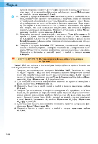 234
тульній сторінці розмістіть фотографію школи та її назву, назву населе-
ного пункту і рік розробки. Збережіть публікацію у папці Мої докумен-
ти у файлі з іменем вправа 4.5.3.pub.
4. Створіть у програмі Publisher 2007 на основі одного із шаблонів бюле-
тень, присвячений одному з письменників, творчість якого ви вивчаєте
з української або світової літератури. Кількість аркушів – один. Вклю-
чіть до бюлетеня на титульній сторінці фото письменника і його корот-
ку біографію, а в наступних статтях – уривки з віршованих або прозо-
вих творів, які вам найбільше сподобалися. На останній сторінці
вкажіть власні дані як видавця. Збережіть публікацію у папці Мої до-
кументи у файлі з іменем вправа 4.5.4.pub.
5. Відкрийте вказаний учителем файл, наприклад Тема 4Завдання 4.5
зразок 4.5.5.pub. Використовуючи матеріали з файлу Тема 4Завдан-
ня 4.5зразок 4.5.5.doc та фотографії весняної природи з файлів папки
Тема4Завдання 4.5, завершіть створення бюлетеня Альманах літера-
турної творчості.
6*. Створіть у програмі Publisher 2007 бюлетень, присвячений навчанню у
школі за вашим профілем. Підберіть текстовий та ілюстративний мате-
ріали. Обґрунтуйте в статтях доцільність вивчення саме цього профілю.
Збережіть публікацію у власній папці у файлі з іменем вправа
4.5.6.pub.
16. Створення інформаційного бюлетеня
та буклета
Увага! Під час роботи з комп’ютером дотримуйтеся правил безпеки та
санітарно-гігієнічних норм.
1. Створіть, використовуючи програму Publisher 2007, бюлетень на тему
«7 чудес України». Під час його створення можете використати шаблон
Осінь або розробити власний макет. Зразок бюлетеня (рис. 4.49) – першої
та другої сторінок розміщено в папці Тема 4Практична 16 у файлах Прак-
тична 16_1.jpg і Практична 16_2.jpg відповідно.
2. Для створення бюлетеня використайте текстові та графічні матеріали з
файлів папки Тема 4Практична 16.
3. Збережіть бюлетень у своїй папці у файлі з іменем практична робота
16.1.pub.
4. Створіть буклет про одну з історико-культурних або природних пам’яток
України, що увійшли до переліку семи чудес України. Під час його ство-
рення можете використати шаблон Затемнення або розробити власний
макет. Зразок буклета (рис. 4.50) – першої та другої сторінок розміщено
в папці Тема 4Практична 16 у файлах Практична 16_3.jpg і Практична
16_4.jpg відповідно.
5. Для створення буклета використайте текстові та графічні матеріали з фай-
лів папки Тема 4Практична 16.
6. Збережіть буклет у своїй папці у файлі з іменем практична робота
16.2.pub.
Ryvkind_159_10_Inform_akdm_11ukr_v.indd 234Ryvkind_159_10_Inform_akdm_11ukr_v.indd 234 21.07.2011 17:45:0421.07.2011 17:45:04
 