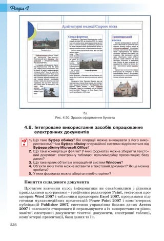 236
б)
Рис. 4.50. Зразок оформлення буклета
4.6. Інтегроване використання засобів опрацювання
електронних документів
1. Що таке Буфер обміну? Які операції можна виконувати з його вико-
ристанням? Чим Буфер обміну операційної системи відрізняється від
Буфера обміну Microsoft Office?
2. Що таке конвертація файлів? У яких форматах можна зберегти тексто-
вий документ; електронну таблицю; мультимедійну презентацію; базу
даних?
3. Що таке ярлик об’єкта в операційній системі Windows?
4. Об’єкти яких типів можна вставити в текстовий документ? Як це можна
зробити?
5. У яких форматах можна зберігати веб-сторінки?
Поняття складеного документа
Протягом вивчення курсу інформатики ви ознайомилися з різними
прикладними програмами – графічним редактором Paint, текстовим про-
цесором Word 2007 і табличним процесором Excel 2007, програмами під-
готовки мультимедійних презентацій Power Point 2007 і комп’ютерних
публікацій Publisher 2007, системою управління базами даних Access
2007 і навчалися створювати й опрацьовувати з їх використанням різно-
манітні електронні документи: текстові документи, електронні таблиці,
комп’ютерні презентації, бази даних та ін.
1. Що таке Буфер обміну? Які операції можна виконувати з його вико-
ристанням? Чим Буфер обміну операційної системи відрізняється від
Буфера обміну Microsoft Office?
2. Що таке конвертація файлів? У яких форматах можна зберегти тексто-
вий документ; електронну таблицю; мультимедійну презентацію; базу
даних?
3. Що таке ярлик об’єкта в операційній системі Windows?
4. Об’єкти яких типів можна вставити в текстовий документ? Як це можна
зробити?
5. У яких форматах можна зберігати веб-сторінки?
Ryvkind_159_10_Inform_akdm_11ukr_v.indd 236Ryvkind_159_10_Inform_akdm_11ukr_v.indd 236 21.07.2011 17:45:0421.07.2011 17:45:04
 
