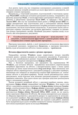 237
Але досить часто під час створення електронного документа в певній
програмі виникає потреба вставити до нього фрагменти з документів, які
створені в інших програмах.
Наприклад, у текстовий документ, підготовлений у текстовому проце-
сорі Word 2007, необхідно вставити растровий малюнок, створений у гра-
фічному редакторі Paint, а також фрагмент електронної таблиці, яка роз-
роблена в табличному процесорі Excel 2007, та таблицю з бази даних
Access 2007. Або під час заповнення бази даних у СУБД Access 2007 по-
трібно використати вже підготовлені дані з електронної таблиці Excel
2007, або в мультимедійну презентацію потрібно вставити відеоролики та
аудіозаписи, які були підготовлені заздалегідь. У результаті таких дій ко-
ристувач отримує документ, що включає фрагменти, створені за допомо-
гою різних програмних засобів. Подібний документ отримав назву скла-
деного, або інтегрованого, документа.
Складений (інтегрований, лат. integrum – ціле) документ – це
документ, у який вставлено фрагменти з даними різних типів, що
створювалися в інших прикладних програмах.
Програма (документ, файл), з якої проводиться вставлення фрагмента
у складений документ, називається джерелом, а програма (документ,
файл), куди вставляються об’єкти з інших джерел, – приймачем.
Вставка фрагментів даних з різних програм
Операційна система Windows надає користувачу кілька способів
вставки даних з різних програм до складеного документа. З деякими з
них ви вже ознайомилися раніше: технологія drag-and-drop (англ. пере-
тягнути та кинути) і використання Буфера обміну.
Так, у багатьох програмах, які працюють від керівництвом ОС
Windows, для вставки об’єктів передбачена можливість перетягування
потрібного фрагмента чи об’єкта з використанням миші з вікна однієї
програми до вікна іншої (технологія drag-and-drop). При виконанні цієї
операції об’єкт переміщується з документа-джерела у документ-приймач,
виконання цієї операції за натиснутої клавіші Ctrl приводить до копію-
вання об’єкта в документ-приймач. Такий спосіб рекомендується вико-
ристовувати, якщо відстань між вікнами програми-джерела і програми-
приймача невелика. Для цього вікна цих програм доцільно розташувати
поруч у віконному режимі.
Також вставити потрібний об’єкт у документ-приймач можна, вико-
риставши Буфер обміну операційної системи Windows. Для цього слід
об’єкт з документа-джерела скопіювати в Буфер обміну (команда Скопію-
вати), а потім вставити його з Буфера обміну в документ-приймач (коман-
да Вставити). Під час роботи з програмами Microsoft Office 2007 вико-
ристовується Буфер обміну Microsoft Office 2007, який, як ви знаєте,
може одночасно зберігати 24 об’єкти. Це можна використати для швидко-
го збирання фрагментів з документів-джерел та одночасного їх вставлен-
ня в документ-приймач. При виконанні цієї операції вікно Буфера обміну
в усіх програмах Microsoft Office 2007, які задіяні в цій роботі, повинно
бути відкритим (для цього потрібно натиснути кнопку відкриття діалого-
вого вікна відповідної групи на вкладці Основне).
Складений (інтегрований, лат. integrum – ціле) документ – це
документ, у який вставлено фрагменти з даними різних типів, що
створювалися в інших прикладних програмах.
Ryvkind_159_10_Inform_akdm_11ukr_v.indd 237Ryvkind_159_10_Inform_akdm_11ukr_v.indd 237 21.07.2011 17:45:0521.07.2011 17:45:05
 