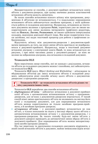 238
Використовуючи ці способи, у документ-приймач вставляється копія
об’єкта з документа-джерела, при цьому значення деяких властивостей
вставлених об’єктів можуть змінитися.
За таких способів вставлення ніякого зв’язку між програмами, доку-
ментами й об’єктами не встановлюється. І в подальшому опрацювання
вставленого об’єкта забезпечується засобами програми, у якій здійсню-
ється робота зі складеним документом. Наприклад, вставивши до тексто-
вого документа малюнок з програми Paint, користувач уже не зможе ви-
користовувати для зміни малюнка інструменти графічного редактора,
такі як Пензель, Ластик, Розпилювач, не зможе здійснити інвертування
кольорів, виділення довільної області тощо. Він може скористатися тіль-
ки засобами, які надає текстовий процесор для роботи з графічними зо-
браженнями.
Відсутність зв’язку між документом-джерелом і документом-прий-
мачем приводить до того, що ніякі зміни об’єкта-оригіналу не відобража-
ються в документі-приймачі. Наприклад, якщо в текстовий документ
вставлено діаграму з електронної книги Excel, то вона вставляється як
рисунок, і при зміні числових даних у документі-джерелі це ніяк не
вплине на зображення діаграми, яка вставлена в складений документ.
Технологія OLE
Крім перелічених вище способів, які не завжди є доцільними, встави-
ти об’єкти до складеного документа можна і способами, які забезпечують-
ся технологією OLE.
Технологія OLE (англ. Object Linking and Embedding – зв’язування та
вбудовування об’єктів) дає змогу вставляти об’єкти в складений доку-
мент, забезпечуючи різні способи зв’язку цього об’єкта з документом-
джерелом і з програмою-джерелом.
Технологія OLE – це технологія вставлення об’єктів різних ти-
пів у документи інших типів.
Технологія OLE передбачає два способи вставлення об’єктів:
 вбудовування об’єкта – забезпечує вставлення в документ-приймач
копії об’єкта з автоматичним встановленням зв’язку з програмою-
джерелом, але зв’язок з документом-джерелом втрачається. У такий
спосіб ніякі зміни оригінального об’єкта не впливають на вигляд його
копії у складеному документі, але для опрацювання вставленого
об’єкта можна користуватися не тільки засобами програми-прий-
мача, а й засобами програми-джерела;
 зв’язування об’єкта – у документ-приймач вставляється не сам
об’єкт, а тільки посилання на нього у вигляді образу цього об’єкта з
автоматичним встановленням зв’язку і з документом-джерелом, і з
програмою-джерелом. За такого способу будь-які зміни об’єкта у
документі-джерелі приводять до автоматичної зміни образу об’єкта в
документі-приймачі. Для опрацювання об’єкта можна використову-
вати засоби програми-джерела.
Під час перегляду та друкування складеного документа відрізнити, у
який спосіб вставлено об’єкти в документ, майже неможливо (крім встав-
Технологія OLE – це технологія вставлення об’єктів різних ти-
пів у документи інших типів.
Ryvkind_159_10_Inform_akdm_11ukr_v.indd 238Ryvkind_159_10_Inform_akdm_11ukr_v.indd 238 21.07.2011 17:45:0521.07.2011 17:45:05
 