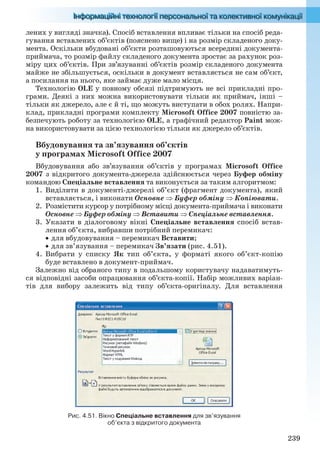 239
лених у вигляді значка). Спосіб вставлення впливає тільки на спосіб реда-
гування вставлених об’єктів (пояснено вище) і на розмір складеного доку-
мента. Оскільки вбудовані об’єкти розташовуються всередині документа-
приймача, то розмір файлу складеного документа зростає за рахунок роз-
міру цих об’єктів. При зв’язуванні об’єктів розмір складеного документа
майже не збільшується, оскільки в документ вставляється не сам об’єкт,
а посилання на нього, яке займає дуже мало місця.
Технологію OLE у повному обсязі підтримують не всі прикладні про-
грами. Деякі з них можна використовувати тільки як приймач, інші –
тільки як джерело, але є й ті, що можуть виступати в обох ролях. Напри-
клад, прикладні програми комплекту Microsoft Office 2007 повністю за-
безпечують роботу за технологією OLE, а графічний редактор Paint мож-
на використовувати за цією технологією тільки як джерело об’єктів.
Вбудовування та зв’язування об’єктів
у програмах Microsoft Office 2007
Вбудовування або зв’язування об’єктів у програмах Microsoft Office
2007 з відкритого документа-джерела здійснюється через Буфер обміну
командою Спеціальне вставлення та виконується за таким алгоритмом:
1. Виділити в документі-джерелі об’єкт (фрагмент документа), який
вставляється, і виконати Основне  Буфер обміну  Копіювати.
2. Розмістити курсор у потрібному місці документа-приймача і виконати
Основне  Буфер обміну  Вставити  Спеціальне вставлення.
3. Указати в діалоговому вікні Спеціальне вставлення спосіб встав-
лення об’єкта, вибравши потрібний перемикач:
 для вбудовування – перемикач Вставити;
 для зв’язування – перемикач Зв’язати (рис. 4.51).
4. Вибрати у списку Як тип об’єкта, у форматі якого об’єкт-копію
буде вставлено в документ-приймач.
Залежно від обраного типу в подальшому користувачу надаватимуть-
ся відповідні засоби опрацювання об’єкта-копії. Набір можливих варіан-
тів для вибору залежить від типу об’єкта-оригіналу. Для вставлення
Рис. 4.51. Вікно Спеціальне вставлення для зв’язування
об’єкта з відкритого документа
Ryvkind_159_10_Inform_akdm_11ukr_v.indd 239Ryvkind_159_10_Inform_akdm_11ukr_v.indd 239 21.07.2011 17:45:0521.07.2011 17:45:05
 