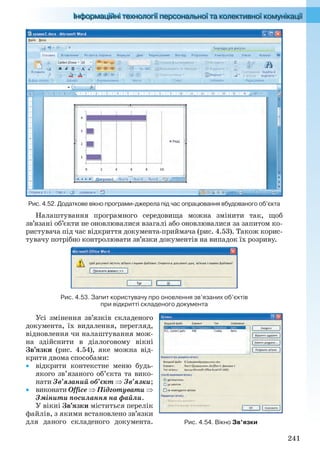241
Рис. 4.52. Додаткове вікно програми-джерела під час опрацювання вбудованого об’єкта
Налаштування програмного середовища можна змінити так, щоб
зв’язані об’єкти не оновлювалися взагалі або оновлювалися за запитом ко-
ристувача під час відкриття документа-приймача (рис. 4.53). Також корис-
тувачу потрібно контролювати зв’язки документів на випадок їх розриву.
Рис. 4.53. Запит користувачу про оновлення зв’язаних об’єктів
при відкритті складеного документа
Усі змінення зв’язків складеного
документа, їх видалення, перегляд,
відновлення чи налаштування мож-
на здійснити в діалоговому вікні
Зв’язки (рис. 4.54), яке можна від-
крити двома способами:
 відкрити контекстне меню будь-
якого зв’язаного об’єкта та вико-
нати Зв’язаний об’єкт  Зв’язки;
 виконати Office  Підготувати 
Змінити посилання на файли.
У вікні Зв’язки міститься перелік
файлів, з якими встановлено зв’язки
для даного складеного документа. Рис. 4.54. Вікно Зв’язки
Ryvkind_159_10_Inform_akdm_11ukr_v.indd 241Ryvkind_159_10_Inform_akdm_11ukr_v.indd 241 21.07.2011 17:45:0521.07.2011 17:45:05
 