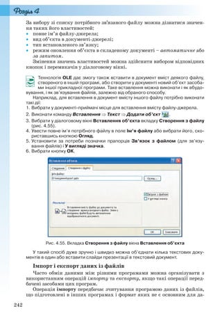242
За вибору зі списку потрібного зв’язаного файлу можна дізнатися значен-
ня таких його властивостей:
 повне ім’я файлу-джерела;
 вид об’єкта в документі-джерелі;
 тип встановленого зв’язку;
 режим оновлення об’єкта в складеному документі – автоматичне або
за запитом.
Змінення значень властивостей можна здійснити вибором відповідних
кнопок і перемикачів у діалоговому вікні.
Технологія OLE дає змогу також вставити в документ вміст деякого файлу,
створеного в іншій програмі, або створити у документі новий об’єкт засоба-
ми іншої прикладної програми. Таке вставлення можна виконати і як вбудо-
вування, і як зв’язування файлів, залежно від обраного способу.
Наприклад, для вставлення в документ вмісту іншого файлу потрібно виконати
такі дії:
1. Вибрати у документі-приймачі місце для вставлення вмісту файлу-джерела.
2. Виконати команду Вставлення  Текст  Додати об’єкт .
3. Вибрати у діалоговому вікні Вставлення об’єкта вкладку Створення з файлу
(рис. 4.55).
4. Увести повне ім’я потрібного файлу в поле Ім’я файлу або вибрати його, ско-
риставшись кнопкою Огляд.
5. Установити за потреби позначки прапорців Зв’язок з файлом (для зв’язу-
вання файлів) і У вигляді значка.
6. Вибрати кнопку ОК.
Рис. 4.55. Вкладка Створення з файлу вікна Вставлення об’єкта
У такий спосіб дуже зручно і швидко можна об’єднати кілька текстових доку-
ментів в один або вставити слайди презентації в текстовий документ.
Імпорт і експорт даних із файлів
Часто обмін даними між різними програмами можна організувати з
використанням операцій імпорту та експорту, якщо такі операції перед-
бачені засобами цих програм.
Операція імпорту передбачає зчитування програмою даних із файлів,
що підготовлені в інших програмах і формат яких не є основним для да-
Ryvkind_159_10_Inform_akdm_11ukr_v.indd 242Ryvkind_159_10_Inform_akdm_11ukr_v.indd 242 21.07.2011 17:45:0621.07.2011 17:45:06
 