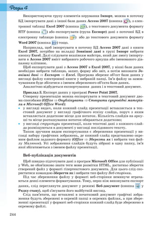 244
Використовуючи групу елементів керування Імпорт, можна в поточну
БД імпортувати дані з іншої бази даних Access 2007 (кнопка ), з елек-
тронної таблиці Excel 2007 (кнопка ), з текстового документа формату
RTF (кнопка ) або експортувати (група Експорт) дані з поточної БД в
електронну таблицю (кнопка ) або до текстового документа формату
Word 2007 (кнопка ) тощо.
Наприклад, щоб імпортувати в поточну БД Access 2007 дані з книги
Excel 2007, потрібно на вкладці Зовнішні дані в групі Імпорт вибрати
кнопку Excel. Далі слідувати вказівкам майстра, який дає змогу імпорту-
вати в Access 2007 вміст вибраного робочого аркуша або іменованого діа-
пазону клітинок.
Щоб експортувати дані з Access 2007 в Excel 2007, у вікні бази даних
необхідно вибрати таблицю, запит, форму або звіт, а потім виконати Зо-
внішні дані  Експорт  Excel. Програма збереже об’єкт бази даних у
вигляді файлу електронної книги у вибраній папці. Ім’я файлу за замов-
чуванням буде збігатися з іменем збереженого об’єкта бази даних.
Аналогічно відбудеться експортування даних і в текстовий документ.
Приклад 3. Експорт даних у програмі Power Point 2007.
Створену презентацію можна експортувати в текстовий документ дво-
ма способами (Office  Опублікувати  Створити супровідні матеріа-
ли в Microsoft Office Word):
 у вигляді видач, коли кожний слайд презентації вставляється в тек-
стовий документ у вигляді графічного ескізу слайда, поруч з яким
вставляється додаткове місце для нотаток. Кількість слайдів на арку-
ші та місце розташування нотаток обираються додатково;
 у вигляді структури презентації, коли текстові дані з кожного слай-
да розміщуються в документі у вигляді послідовного тексту.
Також зручним видом експортування є збереження презентації у ви-
гляді набору графічних зображень, де кожний слайд представлено окре-
мим файлом заданого формату (Office  Зберегти як і вибрати тип фай-
лу Малюнок). Усі зображення слайдів будуть зібрані в одну папку, ім’я
якої збігатиметься з іменем файлу презентації.
Веб-публікація документів
Щоб швидко підготувати дані з програм Microsoft Office для публікації
у Web, не обов’язково знати теги мови розмітки HTML, достатньо зберегти
створений файл у форматі гіпертекстового документа. Для цього слід ско-
ристатися командою Зберегти як і вибрати тип файлу Веб-сторінка.
Під час збереження файлу у форматі веб-сторінки неминуче втрача-
ються деякі елементи форматування. Тому, перш ніж виконувати експорт
даних, слід переглянути документ у режимі Веб-документ (кнопка у
Рядку стану), щоб з’ясувати його майбутній вигляд.
Слід пам’ятати, що вставлені в початковий документ графічні зобра-
ження будуть збережені в окремій папці в окремих файлах, а при збере-
женні презентації у форматі веб-сторінки кожний слайд буде збережено в
окремому файлі.
Ryvkind_159_10_Inform_akdm_11ukr_v.indd 244Ryvkind_159_10_Inform_akdm_11ukr_v.indd 244 21.07.2011 17:45:0621.07.2011 17:45:06
 