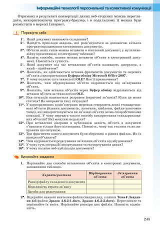 245
Отриману в результаті конвертації даних веб-сторінку можна перегля-
дати, використовуючи програму-браузер, і в подальшому її можна буде
розмістити в мережі Інтернет.
1. Який документ називають складеним?
2. Наведіть приклади завдань, які розв’язуються за допомогою кількох
програм опрацювання електронних документів.
3. Об’єкти яких типів можна вставити в текстовий документ; у мультиме-
дійну презентацію; в електронну таблицю?
4. Назвіть способи, якими можна вставити об’єкти в електронний доку-
мент. Поясніть їх сутність.
5. Який документ під час вставлення об’єктів називають джерелом, а
який – приймачем?
6. Поясніть, як здійснюється вставка фрагментів документів та окремих
об’єктів з використанням Буфера обміну Microsoft Office 2007.
7. У чому полягає суть технології OLE? Яке її призначення?
8. Поясніть, чим вбудовування об’єкта відрізняється від зв’язування
об’єкта.
9. Поясніть, чим вставка об’єктів через Буфер обміну відрізняється від
вставки об’єкта за технологією OLE.
10. Яка ситуація називається розривом (втратою) зв’язків? Коли це може
статися? Як виправити таку ситуацію?
11*. У корпоративних комп’ютерних мережах створюють деякі стандартизо-
вані об’єкти (бланки документів, логотипи, шаблони, файли-заготовки
тощо), які використовуються як зв’язані об’єкти всіма співробітниками
компанії. У чому перевага такого способу використання стандартизова-
них об’єктів? Які можливі недоліки?
12*. При вставленні діаграми в публікацію замість об’єкта в документі
з’явилася тільки його піктограма. Поясніть, чому так сталося та як ви-
правити цю ситуацію.
13*. Три фрагменти одного документа були збережені в різних файлах. Як їх
швидко об’єднати?
14. Чим відрізняється редагування зв’язаних об’єктів від вбудованих?
15. У чому суть операцій імпортування та експортування даних?
16. У чому полягає веб-публікація документа?
1. Порівняйте два способи вставлення об’єктів в електронні документи,
заповнивши таблицю.
Характеристика
Вбудовування
об’єкта
Зв’язування
об’єкта
Розмір файлу складеного документа
Можливість втрати зв’язку
Засоби для редагування
2. Відкрийте вказані вчителем файли (наприклад, з папки Тема4Завдан-
ня 4.6 файли Зразок 4.6.2-1.docx, Зразок 4.6.2-2.docx). Перегляньте та
порівняйте їх вміст. Порівняйте розміри цих файлів. Поясніть відмін-
ність.
Ryvkind_159_10_Inform_akdm_11ukr_v.indd 245Ryvkind_159_10_Inform_akdm_11ukr_v.indd 245 21.07.2011 17:45:0721.07.2011 17:45:07
 