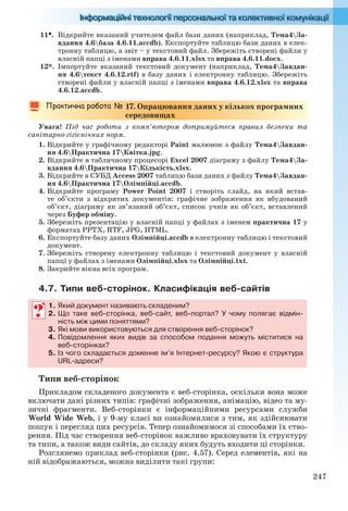 247
11. Відкрийте вказаний учителем файл бази даних (наприклад, Тема4За-
вдання 4.6база 4.6.11.accdb). Експортуйте таблицю бази даних в елек-
тронну таблицю, а звіт – у текстовий файл. Збережіть створені файли у
власній папці з іменами вправа 4.6.11.xlsx та вправа 4.6.11.docx.
12*. Імпортуйте вказаний текстовий документ (наприклад, Тема4Завдан-
ня 4.6текст 4.6.12.rtf) в базу даних і електронну таблицю. Збережіть
створені файли у власній папці з іменами вправа 4.6.12.xlsx та вправа
4.6.12.accdb.
17. Опрацювання даних у кількох програмних
середовищах
Увага! Під час роботи з комп’ютером дотримуйтеся правил безпеки та
санітарно-гігієнічних норм.
1. Відкрийте у графічному редакторі Paint малюнок з файлу Тема4Завдан-
ня 4.6Практична 17Квітка.jpg.
2. Відкрийте в табличному процесорі Excel 2007 діаграму з файлу Тема4За-
вдання 4.6Практична 17Кількість.xlsx.
3. Відкрийте в СУБД Access 2007 таблицю бази даних з файлу Тема4Завдан-
ня 4.6Практична 17Олімпійці.accdb.
4. Відкрийте програму Power Point 2007 і створіть слайд, на який встав-
те об’єкти з відкритих документів: графічне зображення як вбудований
об’єкт, діаграму як зв’язаний об’єкт, список учнів як об’єкт, вставлений
через Буфер обміну.
5. Збережіть презентацію у власній папці у файлах з іменем практична 17 у
форматах PPTX, RTF, JPG, HTML.
6. Експортуйте базу даних Олімпійці.accdb в електронну таблицю і текстовий
документ.
7. Збережіть створену електронну таблицю і текстовий документ у власній
папці у файлах з іменами Олімпійці.xlsx та Олімпійці.txt.
8. Закрийте вікна всіх програм.
4.7. Типи веб-сторінок. Класифікація веб-сайтів
1. Який документ називають складеним?
2. Що таке веб-сторінка, веб-сайт, веб-портал? У чому полягає відмін-
ність між цими поняттями?
3. Які мови використовуються для створення веб-сторінок?
4. Повідомлення яких видів за способом подання можуть міститися на
веб-сторінках?
5. Із чого складається доменне ім’я Інтернет-ресурсу? Якою є структура
URL-адреси?
Типи веб-сторінок
Прикладом складеного документа є веб-сторінка, оскільки вона може
включати дані різних типів: графічні зображення, анімацію, відео та му-
зичні фрагменти. Веб-сторінки є інформаційними ресурсами служби
World Wide Web, і у 9-му класі ви ознайомилися з тим, як здійснювати
пошук і перегляд цих ресурсів. Тепер ознайомимося зі способами їх ство-
рення. Під час створення веб-сторінок важливо враховувати їх структуру
та типи, а також види сайтів, до складу яких будуть входити ці сторінки.
Розглянемо приклад веб-сторінки (рис. 4.57). Серед елементів, які на
ній відображаються, можна виділити такі групи:
1. Який документ називають складеним?
2. Що таке веб-сторінка, веб-сайт, веб-портал? У чому полягає відмін-
ність між цими поняттями?
3. Які мови використовуються для створення веб-сторінок?
4. Повідомлення яких видів за способом подання можуть міститися на
веб-сторінках?
5. Із чого складається доменне ім’я Інтернет-ресурсу? Якою є структура
URL-адреси?
Ryvkind_159_10_Inform_akdm_11ukr_v.indd 247Ryvkind_159_10_Inform_akdm_11ukr_v.indd 247 21.07.2011 17:45:0721.07.2011 17:45:07
 