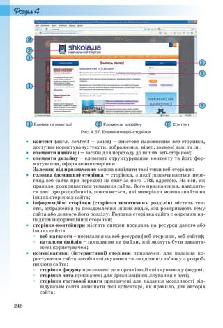 248
Елементи навігації Елементи дизайну Контент
Рис. 4.57. Елементи веб-сторінки
 контент (англ. content – зміст) – змістове наповнення веб-сторінки,
доступне користувачу: тексти, зображення, відео, звукові дані та ін.;
 елементи навігації – засоби для переходу до інших веб-сторінок;
 елементи дизайну – елементи структурування контенту та його фор-
матування, оформлення сторінки.
Залежно від призначення можна виділити такі типи веб-сторінок:
 головна (домашня) сторінка – сторінка, з якої розпочинається пере-
гляд веб-сайта при переході на сайт за його URL-адресою. На ній, як
правило, розкривається тематика сайта, його призначення, наводять-
ся дані про розробників, пояснюється, які матеріали можна знайти на
інших сторінках сайта;
 інформаційні сторінки (сторінки тематичних розділів) містять тек-
сти, зображення та повідомлення інших видів, які розкривають тему
сайта або деякого його розділу. Головна сторінка сайта є окремим ви-
падком інформаційної сторінки;
 сторінки-контейнери містять списки посилань на ресурси даного або
інших сайтів:
 веб-каталоги – посилання на веб-ресурси (веб-сторінки, веб-сайти);
 каталоги файлів – посилання на файли, які можуть бути заванта-
жені користувачем;
 комунікативні (інтерактивні) сторінки призначені для надання ко-
ристувачам сайта засобів спілкування та зворотного зв’язку з розроб-
никами сайта:
 сторінки форуму призначені для організації спілкування у форумі;
 сторінки чата призначені для організації спілкування в чаті;
 сторінки гостьової книги призначені для надання можливості від-
відувачам сайта залишати свої коментарі, як правило, для авторів
сайта;
Ryvkind_159_10_Inform_akdm_11ukr_v.indd 248Ryvkind_159_10_Inform_akdm_11ukr_v.indd 248 21.07.2011 17:45:0721.07.2011 17:45:07
 