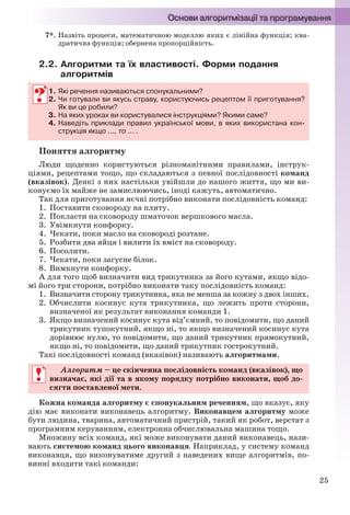 25
7*. Назвіть процеси, математичною моделлю яких є лінійна функція; ква-
дратична функція; обернена пропорційність.
2.2. Алгоритми та їх властивості. Форми подання
алгоритмів
1. Які речення називаються спонукальними?
2. Чи готували ви якусь страву, користуючись рецептом її приготування?
Як ви це робили?
3. На яких уроках ви користувалися інструкціями? Якими саме?
4. Наведіть приклади правил української мови, в яких використана кон-
струкція якщо ..., то ... .
Поняття алгоритму
Люди щоденно користуються різноманітними правилами, інструк-
ціями, рецептами тощо, що складаються з певної послідовності команд
(вказівок). Деякі з них настільки увійшли до нашого життя, що ми ви-
конуємо їх майже не замислюючись, іноді кажуть, автоматично.
Так для приготування яєчні потрібно виконати послідовність команд:
1. Поставити сковороду на плиту.
2. Покласти на сковороду шматочок вершкового масла.
3. Увімкнути конфорку.
4. Чекати, поки масло на сковороді розтане.
5. Розбити два яйця і вилити їх вміст на сковороду.
6. Посолити.
7. Чекати, поки загусне білок.
8. Вимкнути конфорку.
А для того щоб визначити вид трикутника за його кутами, якщо відо-
мі його три сторони, потрібно виконати таку послідовність команд:
1. Визначити сторону трикутника, яка не менша за кожну з двох інших.
2. Обчислити косинус кута трикутника, що лежить проти сторони,
визначеної як результат виконання команди 1.
3. Якщо визначений косинус кута від’ємний, то повідомити, що даний
трикутник тупокутний, якщо ні, то якщо визначений косинус кута
дорівнює нулю, то повідомити, що даний трикутник прямокутний,
якщо ні, то повідомити, що даний трикутник гострокутний.
Такі послідовності команд (вказівок) називають алгоритмами.
Алгоритм – це скінченна послідовність команд (вказівок), що
визначає, які дії та в якому порядку потрібно виконати, щоб до-
сягти поставленої мети.
Кожна команда алгоритму є спонукальним реченням, що вказує, яку
дію має виконати виконавець алгоритму. Виконавцем алгоритму може
бути людина, тварина, автоматичний пристрій, такий як робот, верстат з
програмним керуванням, електронна обчислювальна машина тощо.
Множину всіх команд, які може виконувати даний виконавець, нази-
вають системою команд цього виконавця. Наприклад, у систему команд
виконавця, що виконуватиме другий з наведених вище алгоритмів, по-
винні входити такі команди:
1. Які речення називаються спонукальними?
2. Чи готували ви якусь страву, користуючись рецептом її приготування?
Як ви це робили?
3. На яких уроках ви користувалися інструкціями? Якими саме?
4. Наведіть приклади правил української мови, в яких використана кон-
струкція якщо ..., то ... .
Алгоритм – це скінченна послідовність команд (вказівок), що
визначає, які дії та в якому порядку потрібно виконати, щоб до-
сягти поставленої мети.
Ryvkind_159_10_Inform_akdm_11ukr_v.indd 25Ryvkind_159_10_Inform_akdm_11ukr_v.indd 25 21.07.2011 17:44:2421.07.2011 17:44:24
 
