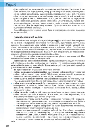 250
флеш-анімації та залежно від положення вказівника. Нетиповий ди-
зайн зацікавлює відвідувачів, тому флеш-сторінки часто розміщують-
ся на сайтах дизайнерів, художників, фотографів тощо, роботи яких
ефектніше виглядають у динамічному оформленні. У той самий час
флеш-сторінки важко змінювати, тому для них майже не передбача-
ється оновлення даних та інших елементів. Обсяги файлів, у яких збе-
рігаються флеш-сторінки, дуже великі, такі сторінки повільно заван-
тажуються. Для їх перегляду повинні бути встановлені плагіни для
відтворення флеш-анімації.
Класифікація веб-сторінок може бути представлена схемою, поданою
на рисунку 4.58.
Класифікація веб-сайтів
Різні веб-сайти можуть мати різну структуру – кількість веб-сторінок
та їх типи, внутрішню тематичну організацію, сукупність внутрішніх
зв’язків. Спільним для всіх сайтів є наявність у структурі головної сто-
рінки, яка пов’язана з усіма тематичними розділами сайта. Розділи мо-
жуть мати власні початкові сторінки, що пов’язані з головною сторінкою
та інформаційними сторінками. Кількість веб-сторінок та їх типи визна-
чаються обсягом і характером матеріалів сайта.
Класифікувати сайти можна за значеннями різних властивостей. На-
ведемо кілька можливих класифікацій.
Відповідно до основної технології, що була використана для створення
веб-сторінок, веб-сайти поділяють на статичні (усі сторінки статичні), ди-
намічні (усі сторінки динамічні), флеш-сайти (усі сторінки побудовані за
флеш-технологією) та мішані.
За призначенням виділяють такі типи сайтів:
 сайти, що надають інформаційні матеріали: інформаційно-тематичні
сайти, сайти новин, електронні бібліотеки, енциклопедії, словники,
каталоги, сховища файлів різних видів, медіатеки та ін.;
 сайти для он-лайн контактів і спілкування: форуми та веб-чати, сай-
ти соціальних мереж, блоги, сайти знайомств і мережних ігор та ін.;
 сайти електронної комерції: Інтернет-магазини та аукціони, системи
електронних платежів, сайти банків, бірж, сайти, що пропонують різ-
номанітні платні послуги – навчання іноземних мов, консультації
психолога та ін.;
 сайти он-лайн сервісів: сайти електронної пошти, пошукових систем,
сайти перекладу слів і текстів. Крім того, он-лайн сервісами, для
яких створені відповідні сайти, є сервіси:
 надання хостингу (англ. hosting – виявлення гостинності) – виділен-
ня апаратних і програмних ресурсів сервера для розміщення файлів
користувача, забезпечення доступу до них, опрацювання запитів;
 он-лайн офіси – сервіс створення он-лайн документів: текстових,
презентацій, електронних таблиць та ін.;
 сервіс автоматизованої розробки веб-сайтів. На сайтах, розробле-
них для підтримки цього сервісу, розміщують системи керування
контентом CMS (англ. Content Management System – системи керу-
вання вмістом, контентом) – програми, що використовують для
створення, редагування та керування вмістом веб-сайта
та ін.
Ryvkind_159_10_Inform_akdm_11ukr_v.indd 250Ryvkind_159_10_Inform_akdm_11ukr_v.indd 250 21.07.2011 17:45:0821.07.2011 17:45:08
 