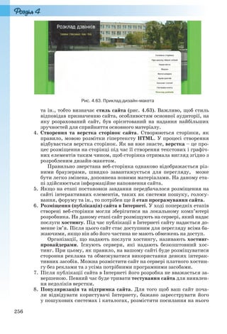 256
Рис. 4.63. Приклад дизайн-макета
та ін., тобто визначає стиль сайта (рис. 4.63). Важливо, щоб стиль
відповідав призначенню сайта, особливостям основної аудиторії, на
яку розрахований сайт, був орієнтований на надання найбільших
зручностей для сприйняття основного матеріалу.
4. Створення та верстка сторінок сайта. Створюються сторінки, як
правило, мовою розмітки гіпертексту HTML. У процесі створення
відбувається верстка сторінок. Як ви вже знаєте, верстка – це про-
цес розміщення на сторінці під час її створення текстових і графіч-
них елементів таким чином, щоб сторінка отримала вигляд згідно з
розробленим дизайн-макетом.
Правильно зверстана веб-сторінка однаково відображається різ-
ними браузерами, швидко завантажується для перегляду, може
бути легко змінена, доповнена новими матеріалами. На даному ета-
пі здійснюється інформаційне наповнення сайта.
5. Якщо на етапі постановки завдання передбачалося розміщення на
сайті інтерактивних елементів, таких як системи пошуку, голосу-
вання, форуму та ін., то потрібен ще й етап програмування сайта.
6. Розміщення (публікація) сайта в Інтернеті. У ході попередніх етапів
створені веб-сторінки могли зберігатися на локальному комп’ютері
розробника. На даному етапі сайт розміщують на сервері, який надає
послуги хостингу. Під час публікації в Інтернеті сайту надається до-
менне ім’я. Після цього сайт стає доступним для перегляду всіма ба-
жаючими, якщо він або його частина не мають обмежень на доступ.
Організації, що надають послуги хостингу, називають хостинг-
провайдерами. Існують сервери, які надають безкоштовний хос-
тинг. При цьому, як правило, на вашому сайті буде розміщуватися
стороння реклама та обмежуватися використання деяких інтерак-
тивних засобів. Можна розмістити сайт на сервері платного хостин-
гу без реклами та з усіма потрібними програмними засобами.
7. Після публікації сайта в Інтернеті його розробка не вважається за-
вершеною. Певний час буде тривати тестування сайта для виявлен-
ня недоліків верстки.
8. Популяризація та підтримка сайта. Для того щоб ваш сайт поча-
ли відвідувати користувачі Інтернету, бажано зареєструвати його
у пошукових системах і каталогах, розмістити посилання на нього
Ryvkind_159_10_Inform_akdm_11ukr_v.indd 256Ryvkind_159_10_Inform_akdm_11ukr_v.indd 256 21.07.2011 17:45:1021.07.2011 17:45:10
 