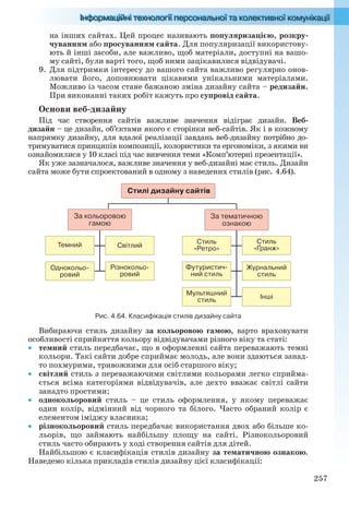 257
на інших сайтах. Цей процес називають популяризацією, розкру-
чуванням або просуванням сайта. Для популяризації використову-
ють й інші засоби, але важливо, щоб матеріали, доступні на вашо-
му сайті, були варті того, щоб ними зацікавилися відвідувачі.
9. Для підтримки інтересу до вашого сайта важливо регулярно онов-
лювати його, доповнювати цікавими унікальними матеріалами.
Можливо із часом стане бажаною зміна дизайну сайта – редизайн.
При виконанні таких робіт кажуть про супровід сайта.
Основи веб-дизайну
Під час створення сайтів важливе значення відіграє дизайн. Веб-
дизайн – це дизайн, об’єктами якого є сторінки веб-сайтів. Як і в кожному
напрямку дизайну, для вдалої реалізації завдань веб-дизайну потрібно до-
тримуватися принципів композиції, колористики та ергономіки, з якими ви
ознайомилися у 10 класі під час вивчення теми «Комп’ютерні презентації».
Як уже зазначалося, важливе значення у веб-дизайні має стиль. Дизайн
сайта може бути спроектований в одному з наведених стилів (рис. 4.64).
Журнальний
стиль
Стиль
«Ретро»
Стиль
«Ґранж»
Футуристич-
ний стиль
Стилі дизайну сайтів
За тематичною
ознакою
За кольоровою
гамою
Мультяшний
стиль
Різнокольо-
ровий
Темний Світлий
Однокольо-
ровий
Інші
Рис. 4.64. Класифікація стилів дизайну сайта
Вибираючи стиль дизайну за кольоровою гамою, варто враховувати
особливості сприйняття кольору відвідувачами різного віку та статі:
 темний стиль передбачає, що в оформленні сайта переважають темні
кольори. Такі сайти добре сприймає молодь, але вони здаються занад-
то похмурими, тривожними для осіб старшого віку;
 світлий стиль з переважаючими світлими кольорами легко сприйма-
ється всіма категоріями відвідувачів, але дехто вважає світлі сайти
занадто простими;
 однокольоровий стиль – це стиль оформлення, у якому переважає
один колір, відмінний від чорного та білого. Часто обраний колір є
елементом іміджу власника;
 різнокольоровий стиль передбачає використання двох або більше ко-
льорів, що займають найбільшу площу на сайті. Різнокольоровий
стиль часто обирають у ході створення сайтів для дітей.
Найбільшою є класифікація стилів дизайну за тематичною ознакою.
Наведемо кілька прикладів стилів дизайну цієї класифікації:
Ryvkind_159_10_Inform_akdm_11ukr_v.indd 257Ryvkind_159_10_Inform_akdm_11ukr_v.indd 257 21.07.2011 17:45:1021.07.2011 17:45:10
 