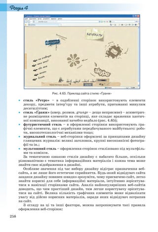 258
Рис. 4.65. Приклад сайта стилю «Ґранж»
 стиль «Ретро» – в оздобленні сторінок використовують елементи
декору, предмети інтер’єру та інші атрибути, притаманні минулим
десятиліттям;
 стиль «Ґранж» (амер. розмов. grunge – дещо неприємне) – асиметрич-
не розміщення елементів на сторінці, яке складає враження хаотич-
ної композиції, виконаної начебто недбало (рис. 4.65);
 футуристичний стиль – в оформленні сторінки використовують гра-
фічні елементи, що є атрибутами передбачуваного майбутнього: робо-
ти, високотехнологічні механізми тощо;
 журнальний стиль – веб-сторінки оформлені за принципами дизайну
глянцевих журналів: великі заголовки, крупні високоякісні фотогра-
фії та ін.;
 мультяшний стиль – оформлення сторінок стилізовано під мультфіль-
ми та комікси.
За тематичною ознакою стилів дизайну є набагато більше, оскільки
різноманітною є тематика інформаційних матеріалів і кожна тема може
знайти своє відображення в дизайні.
Особливе значення під час вибору дизайну відіграє призначення веб-
сайта, а не лише його естетичне сприйняття. Будь-який відвідувач сайта
завдяки дизайну повинен швидко зрозуміти, чому присвячено сайт, легко
знайти корисні для себе інформаційні матеріали, інтуїтивно зорієнтува-
тися в навігації сторінками сайта. Аналіз найпопулярніших веб-сайтів
доводить, що чим простіший дизайн, тим легше користувачу орієнтува-
тися на сайті. Велика кількість графічних елементів може відволікати
увагу від дійсно корисних матеріалів, заради яких відвідувач потрапив
на сайт.
З огляду на ці та інші фактори, можна запропонувати такі правила
оформлення веб-сторінок:
Ryvkind_159_10_Inform_akdm_11ukr_v.indd 258Ryvkind_159_10_Inform_akdm_11ukr_v.indd 258 21.07.2011 17:45:1021.07.2011 17:45:10
 
