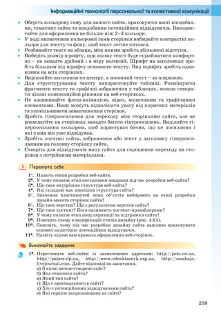 259
 Оберіть кольорову гаму для вашого сайта, враховуючи ваші вподобан-
ня, тематику сайта та вподобання потенційних відвідувачів. Викорис-
тайте для оформлення не більше ніж 2–3 кольори.
 У ході визначення кольорової гами сторінки вибирайте контрастні ко-
льори для тексту та фону, щоб текст легше читався.
 Розбивайте текст на абзаци, між якими зробіть збільшені відступи.
 Виберіть розмір шрифту, при якому текст буде сприйматися комфорт-
но – не занадто дрібний і в міру великий. Шрифт на заголовках зро-
біть більшим від шрифту основного тексту. Вид шрифту зробіть одна-
ковим на всіх сторінках.
 Вирівняйте заголовки по центру, а основний текст – за шириною.
 Для структурування тексту використовуйте таблиці. Розміщуючи
фрагменти тексту та графічні зображення у таблицях, можна створи-
ти цікаві композиційні рішення на веб-сторінках.
 Не зловживайте флеш-анімацією, відео, музичними та графічними
елементами. Вони можуть відволікати увагу від корисних матеріалів
та уповільнювати завантаження сторінок.
 Зробіть гіперпосилання для переходу між сторінками сайта, але не
розміщуйте на сторінках занадто багато гіперпосилань. Виділяйте гі-
перпосилання кольором, щоб користувач бачив, що це посилання і
які з них він уже відвідував.
 Зробіть логотип сайта, зображення або текст у заголовку гіперпоси-
ланням на головну сторінку сайта.
 Створіть для відвідувачів мапу сайта для спрощення переходу на сто-
рінки з потрібними матеріалами.
1. Назвіть етапи розробки веб-сайта.
2. У чому полягає етап постановки завдання під час розробки веб-сайта?
3. Що таке внутрішня структура веб-сайта?
4. Які складові має зовнішня структура сайта?
5. Значення властивостей яких об’єктів вибирають на етапі розробки
дизайн-макета сторінок сайта?
6. Що таке верстка? Що є результатом верстки сайта?
7. Що таке хостинг? Кого називають хостинг-провайдерами?
8. У чому полягає етап популяризації та підтримки сайта?
9. Поясніть схему класифікацій стилів дизайну (рис. 4.64).
10*. Поясніть, чому під час розробки дизайну сайта важливо враховувати
основну аудиторію потенційних відвідувачів.
11. Назвіть відомі вам правила оформлення веб-сторінок.
1. Перегляньте веб-сайти із зазначеними адресами: http://pets.uz.ua,
http://palace.dp.ua, http://www.odnoklasnyk.org.ua, http://smakuje.
livejournal.com. Дайте відповіді на запитання.
а) З якою метою створено сайт?
б) Яка тематика сайта?
в) Який тип сайта?
г) Що є оригінального в сайті?
д) Хто є потенційними відвідувачами сайта?
е) Які сервіси запропоновано на сайті?
Ryvkind_159_10_Inform_akdm_11ukr_v.indd 259Ryvkind_159_10_Inform_akdm_11ukr_v.indd 259 21.07.2011 17:45:1121.07.2011 17:45:11
 