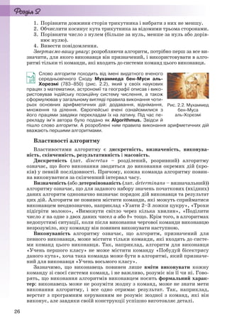 26
1. Порівняти довжини сторін трикутника і вибрати з них не меншу.
2. Обчислити косинус кута трикутника за відомими трьома сторонами.
3. Порівняти число з нулем (більше за нуль, менше за нуль або дорів-
нює нулю).
4. Вивести повідомлення.
Звертаємо вашу увагу: розробляючи алгоритм, потрібно перш за все ви-
значити, для якого виконавця він призначений, і використовувати в алго-
ритмі тільки ті команди, які входять до системи команд цього виконавця.
Слово алгоритм походить від імені видатного вченого
середньовічного Сходу Мухаммеда бен-Муси аль-
Хорезмі (783–850) (рис. 2.2), який у своїх наукових
працях з математики, астрономії та географії описав і вико-
ристовував індійську позиційну систему числення, а також
сформулював у загальному вигляді правила виконання чоти-
рьох основних арифметичних дій: додавання, віднімання,
множення та ділення. Європейські вчені ознайомилися з
його працями завдяки перекладам їх на латину. Під час пе-
рекладу ім’я автора було подано як Algorithmus. Звідси й
пішло слово алгоритм. А розроблені ним правила виконання арифметичних дій
вважають першими алгоритмами.
Властивості алгоритму
Властивостями алгоритму є дискретність, визначеність, виконува-
ність, скінченність, результативність і масовість.
Дискретність (лат. discretus – розділений, розривний) алгоритму
означає, що його виконання зводиться до виконання окремих дій (кро-
ків) у певній послідовності. Причому, кожна команда алгоритму повин-
на виконуватися за скінченний інтервал часу.
Визначеність (або детермінованість (лат. determinans – визначальний))
алгоритму означає, що для заданого набору значень початкових (вхідних)
даних алгоритм однозначно визначає порядок дій виконавця та результат
цих дій. Алгоритм не повинен містити команди, які можуть сприйматися
виконавцем неоднозначно, наприклад «Узяти 2–3 ложки цукру», «Трохи
підігріти молоко», «Вимкнути світло через кілька хвилин», «Поділити
число x на одне з двох даних чисел a або b» тощо. Крім того, в алгоритмах
недопустимі ситуації, коли після виконання чергової команди виконавцю
незрозуміло, яку команду він повинен виконувати наступною.
Виконуваність алгоритму означає, що алгоритм, призначений для
певного виконавця, може містити тільки команди, які входять до систе-
ми команд цього виконавця. Так, наприклад, алгоритм для виконавця
«Учень першого класу» не може містити команду «Побудуй бісектрису
даного кута», хоча така команда може бути в алгоритмі, який призначе-
ний для виконавця «Учень восьмого класу».
Зазначимо, що виконавець повинен лише вміти виконувати кожну
команду зі своєї системи команд, і не важливо, розуміє він її чи ні. Гово-
рять, що виконання алгоритмів виконавцем носить формальний харак-
тер: виконавець може не розуміти жодну з команд, може не знати мети
виконання алгоритму, і все одно отримає результат. Так, наприклад,
верстат з програмним керуванням не розуміє жодної з команд, які він
виконує, але завдяки своїй конструкції успішно виготовляє деталі.
Рис. 2.2. Мухаммед
бен-Муса
аль-Хорезмі
Ryvkind_159_10_Inform_akdm_11ukr_v.indd 26Ryvkind_159_10_Inform_akdm_11ukr_v.indd 26 21.07.2011 17:44:2421.07.2011 17:44:24
 