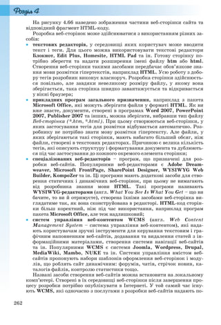262
На рисунку 4.66 наведено зображення частини веб-сторінки сайта та
відповідний фрагмент HTML-коду.
Розробка веб-сторінок може здійснюватися з використанням різних за-
собів:
 текстових редакторів, у середовищі яких користувач може вводити
текст і теги. Для цього можна використовувати текстові редактори
Блокнот, Edit Plus, Homesite, HTML Pad та ін. Готову сторінку по-
трібно зберегти та надати розширення імені файлу htm або html.
Створення веб-сторінки такими засобами передбачає обов’язкове зна-
ння мови розмітки гіпертекстів, наприклад HTML. Усю роботу з добо-
ру тегів розробник виконує власноруч. Розробка сторінки здійснюєть-
ся повільно, але завдяки невеликому розміру файлу, у якому вона
зберігається, така сторінка швидко завантажується та відкривається
у вікні браузера;
 прикладних програм загального призначення, наприклад з пакета
Microsoft Office, які можуть зберігати файли у форматі HTML. Як ви
вже знаєте, документи, створені в програмах Word 2007, PowerPoint
2007, Publisher 2007 та інших, можна зберігати, вибравши тип файлу
Веб-сторінка (*.htm, *.html). При цьому створюються веб-сторінки, у
яких застосування тегів для розмітки відбувається автоматично. Роз-
робнику не потрібно знати мову розмітки гіпертексту. Але файли, у
яких зберігаються такі сторінки, мають набагато більший обсяг, ніж
файли, створені в текстових редакторах. Причиною є велика кількість
тегів, які описують структуру і форматування документа та дублюють-
ся під час застосування до кожного окремого елемента сторінки;
 спеціалізованих веб-редакторів – програм, що призначені для роз-
робки веб-сайтів. Популярними веб-редакторами є Adobe Dream-
weaver, Microsoft FrontPage, SharePoint Designer, WYSIWYG Web
Builder, KompoZer та ін. Ці програми мають додаткові засоби для ство-
рення статичних і динамічних веб-сторінок, при цьому не вимагають
від розробника знання мови HTML. Такі програми називають
WYSIWYG-редакторами (англ. What You See Is What You Get – що ви
бачите, то ви й отримуєте), створена їхніми засобами веб-сторінка ви-
глядатиме так, як вона сконструйована в редакторі. HTML-код сторін-
ки більш коректний, ніж під час використання, наприклад програм
пакета Microsoft Office, але теж надлишковий;
 систем управління веб-контентом WCMS (англ. Web Content
Management System – система управління веб-контентом), які нада-
ють користувачам зручні інструменти для керування текстовим і гра-
фічним наповненням веб-сайтів, додавання та видалення статей з ін-
формаційними матеріалами, створення системи навігації веб-сайтів
та ін. Популярними WCMS є системи Joomla, Wordpress, Drupal,
MediaWiki, Mambo, NUKE та ін. Системи управління вмістом веб-
сайтів пропонують набори шаблонів оформлення веб-сторінок і моду-
лів, що роблять сайт динамічним: форумів, чатів, стрічок новин, ка-
талогів файлів, контролю статистики тощо.
Названі засоби створення веб-сайтів можна встановити на локальному
комп’ютері. Створені в їх середовищі веб-сторінки після завершення про-
цесу розробки потрібно опублікувати в Інтернеті. У той самий час існу-
ють WCMS, які одночасно з послугами з розробки веб-сайтів надають по-
Ryvkind_159_10_Inform_akdm_11ukr_v.indd 262Ryvkind_159_10_Inform_akdm_11ukr_v.indd 262 21.07.2011 17:45:1121.07.2011 17:45:11
 
