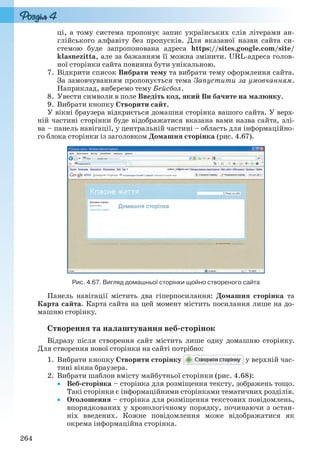264
ці, а тому система пропонує запис українських слів літерами ан-
глійського алфавіту без пропусків. Для вказаної назви сайта си-
стемою буде запропонована адреса https://sites.google.com/site/
klasnezitta, але за бажанням її можна змінити. URL-адреса голов-
ної сторінки сайта повинна бути унікальною.
7. Відкрити список Вибрати тему та вибрати тему оформлення сайта.
За замовчуванням пропонується тема Запустити за умовчанням.
Наприклад, виберемо тему Бейсбол.
8. Увести символи в поле Введіть код, який Ви бачите на малюнку.
9. Вибрати кнопку Створити сайт.
У вікні браузера відкриється домашня сторінка вашого сайта. У верх-
ній частині сторінки буде відображатися вказана вами назва сайта, злі-
ва – панель навігації, у центральній частині – область для інформаційно-
го блока сторінки із заголовком Домашня сторінка (рис. 4.67).
Рис. 4.67. Вигляд домашньої сторінки щойно створеного сайта
Панель навігації містить два гіперпосилання: Домашня сторінка та
Карта сайта. Карта сайта на цей момент містить посилання лише на до-
машню сторінку.
Створення та налаштування веб-сторінок
Відразу після створення сайт містить лише одну домашню сторінку.
Для створення нової сторінки на сайті потрібно:
1. Вибрати кнопку Створити сторінку у верхній час-
тині вікна браузера.
2. Вибрати шаблон вмісту майбутньої сторінки (рис. 4.68):
 Веб-сторінка – сторінка для розміщення тексту, зображень тощо.
Такі сторінки є інформаційними сторінками тематичних розділів.
 Оголошення – сторінка для розміщення текстових повідомлень,
впорядкованих у хронологічному порядку, починаючи з остан-
ніх введених. Кожне повідомлення може відображатися як
окрема інформаційна сторінка.
Ryvkind_159_10_Inform_akdm_11ukr_v.indd 264Ryvkind_159_10_Inform_akdm_11ukr_v.indd 264 21.07.2011 17:45:1221.07.2011 17:45:12
 