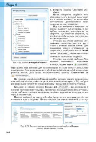 266
5. Вибрати кнопку Створити сто-
рінку.
Після створення сторінки вона
відкривається в режимі редагуван-
ня, а панель навігації та мапа сайта
автоматично доповнюються поси-
ланнями на нову сторінку.
Під час створення сторінки на
основі шаблону Веб-сторінка її по-
трібно заповнити матеріалами та
зберегти. Це статична сторінка, на
якій не передбачається часто зміню-
вати наповнення.
Сторінка на основі шаблону Ого-
лошення оновлюватиметься регу-
лярно з появою деяких новин. Для
додавання нового оголошення на
сторінці слід вибрати кнопку Новий
запис , увести текст пові-
домлення та зберегти сторінку.
Сторінку на основі шаблону Кар-
тотека заповнюють, вибираючи
кнопку Додати файл .
При цьому слід вибрати для завантаження на сайт файл з локального
комп’ютера. Для впорядкованого зберігання файлів на сайті можна ство-
рювати папки. Для цього використовують кнопку Перемістити до
.
На сторінці із шаблоном Список потрібно вибрати один із запропонова-
них шаблонів списку або створити нетиповий список (рис. 4.70), вибрав-
ши відповідну кнопку та вказавши назву і тип даних кожного стовпця.
Команди зі списку кнопки Більше дій , що розміщена у
верхній частині вікна браузера, призначені для додаткових налаштувань:
зміни шаблону сторінки, видалення сторінок, керування доступом до ма-
теріалів сайта та ін.
Панель навігації та карта веб-сайта формуються автоматично під час
створення нових сторінок. Назви сторінок на панелі навігації розміщу-
Рис. 4.70. Вигляд сторінки, створеної на основі шаблону Список,
і панелі налаштування списку
Рис. 4.69. Панель Виберіть сторінку
Ryvkind_159_10_Inform_akdm_11ukr_v.indd 266Ryvkind_159_1