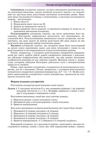 27
Скінченність алгоритму означає, що його виконання закінчиться піс-
ля скінченної (можливо, досить великої) кількості кроків і за скінчен-
ний час при будь-яких допустимих значеннях початкових даних. Наве-
дені вище послідовності команд є скінченними, а наступна послідовність
команд – нескінченна:
1. Взяти число 2.
2. Помножити взяте число на 10.
3. Додати до одержаного числа 5.
4. Якщо одержане число додатне, то виконати команду 3, якщо ні, то
припинити виконання алгоритму.
Результативність алгоритму означає, що після закінчення його ви-
конання обов’язково одержуються результати, які відповідають по-
ставленій меті. Результативними вважаються також алгоритми, які ви-
значають, що дану задачу не можна розв’язати або дана задача не має
розв’язків при заданому наборі початкових даних.
Масовість алгоритму означає, що алгоритм може бути застосований
до цілого класу однотипних задач, для яких спільними є умова та хід
розв’язування та які відрізняються тільки початковими даними.
Таким, наприклад, є алгоритм розв’язування квадратного рівняння,
який дає змогу знайти дійсні корені квадратного рівняння з довільни-
ми дійсними коефіцієнтами або визначити, що при певних значеннях
коефіцієнтів рівняння не має дійсних коренів. Масовим також є, напри-
клад, алгоритм побудови бісектриси довільного кута з використанням
циркуля та лінійки.
Однак, крім масових алгоритмів, складаються й застосовуються алго-
ритми, які не є масовими. Таким, наприклад, є алгоритм розв’язування
конкретного квадратного рівняння (наприклад, 2х2 + 5х + 2  0) або алго-
ритм приготування конкретного салату (наприклад, грецького) на кон-
кретну кількість осіб.
Форми подання алгоритмів
Розглянемо алгоритми розв’язування такої задачі.
Задача 1. Є посудина місткістю 8 л, яка заповнена рідиною, і дві порожні
посудини місткістю 5 л і 3 л. Потрібно одержати в одній з посу-
дин 1 літр рідини і повідомити в якій.
Розглянемо виконавця, який має таку систему команд:
1. Перелити рідину з однієї посудини в іншу.
2. Наповнити одну з посудин рідиною з іншої посудини.
3. Вивести повідомлення.
Для цього виконавця алгоритм розв’язування цієї задачі буде таким:
1. Наповнити 3-літрову посудину з 8-літрової.
2. Перелити з 3-літрової посудини в 5-літрову.
3. Наповнити 3-літрову посудину з 8-літрової.
4. Наповнити 5-літрову посудину з 3-літрової.
5. Вивести повідомлення: «1 л одержано в 3-літровій посудині».
Наведений алгоритм, як і розглянуті раніше, записаний у вигляді по-
слідовності команд, кожна з яких має свій порядковий номер і записа-
Ryvkind_159_10_Inform_akdm_11ukr_v.indd 27Ryvkind_159_10_Inform_akdm_11ukr_v.indd 27 21.07.2011 17:44:2421.07.2011 17:44:24
 