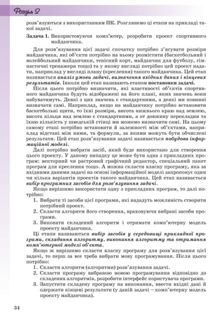 34
розв’язуються з використанням ПК. Розглянемо ці етапи на прикладі та-
кої задачі.
Задача 1. Використовуючи комп’ютер, розробити проект спортивного
майданчика.
Для розв’язування цієї задачі спочатку потрібно з’ясувати розміри
майданчика, які об’єкти потрібно на ньому розмістити (баскетбольний і
волейбольний майданчики, тенісний корт, майданчик для футболу, гім-
настичні тренажери тощо) та у якому вигляді потрібно цей проект нада-
ти, наприклад у вигляді плану (креслення) такого майданчика. Цей етап
називається аналіз умови задачі, визначення вхідних даних і кінцевих
результатів. Інколи цей етап називають етапом постановки задачі.
Після цього потрібно визначити, які властивості об’єктів спортив-
ного майданчика будуть відображені на його плані, яких значень вони
набуватимуть. Деякі з цих значень є стандартними, а деякі ми повинні
визначати самі. Наприклад, якщо на майданчику потрібно встановити
баскетбольні щити, то їхні розміри, висота нижнього краю над землею,
висота кільця над землею є стандартними, а от довжину перекладин та
їхню кількість у шведській стінці ми можемо визначити самі. На цьому
самому етапі потрібно встановити й залежності між об’єктами, напри-
клад відстані між ними, та формули, за якими можуть бути обчислені
результати. Цей етап розв’язування задачі називається побудова інфор-
маційної моделі.
Далі потрібно вибрати засіб, який буде використано для створення
цього проекту. У даному випадку це може бути одна з прикладних про-
грам: векторний чи растровий графічний редактор, спеціальний пакет
програм для креслення тощо. А можна скласти власну програму, яка за
вхідними даними задачі на основі інформаційної моделі запропонує один
чи кілька варіантів проектів такого майданчика. Цей етап називається
вибір програмних засобів для розв’язування задачі.
Якщо вирішимо використати одну з прикладних програм, то далі по-
трібно:
1. Вибрати ті засоби цієї програми, які нададуть можливість створити
потрібний проект.
2. Скласти алгоритм його створення, враховуючи вибрані засоби про-
грами.
3. Виконати складений алгоритм і отримати комп’ютерну модель
проекту майданчика.
Ці етапи називаються вибір засобів у середовищі прикладної про-
грами, складання алгоритму, виконання алгоритму та отримання
комп’ютерної моделі об’єкта.
Якщо ж вирішимо скласти власну програму для розв’язування цієї
задачі, то перш за все треба вибрати мову програмування. Після цього
потрібно:
1. Скласти алгоритм (алгоритми) розв’язування задачі.
2. Скласти програму вибраною мовою програмування відповідно до
складених алгоритмів, розробити інтерфейс користувача програми.
3. Запустити складену програму на виконання, ввести вхідні дані й
одержати кінцеві результати (у даній задачі – комп’ютерну модель
проекту майданчика).
Ryvkind_159_10_Inform_akdm_11ukr_v.indd 34Ryvkind_159_10_Inform_akdm_11ukr_v.indd 34 21.07.2011 17:44:2421.07.2011 17:44:24
 