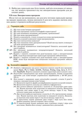 39
2. Набір цих прикладів має бути таким, щоб він охоплював усі випад-
ки, які можуть трапитися під час використання програми для ре-
альних даних.
VІІ етап. Використання програми
Після того як ми впевнимося, що для всіх тестових прикладів програ-
ма працює правильно, можна виконати її для всіх заданих значень вхід-
них даних і отримати необхідні результати.
1. Що таке комп’ютерна програма?
2. Що таке програмна логіка й інтерфейс користувача?
3. Які дані називають вхідними, вихідними, проміжними?
4. Що таке мова програмування?
5. Назвіть компоненти, з яких складається мова програмування.
6. Опишіть кожний компонент мови програмування.
7. Що таке синтаксична помилка?
8. Що таке машинна мова програмування? Який вигляд мають команди в
цій мові програмування?
9. Які програми називаються компіляторами? Опишіть загальний прин-
цип їх роботи.
10*. Які програми називаються інтерпретаторами? Опишіть загальний
принцип їх роботи.
11. Назвіть і опишіть кожний етап розв’язування задач з використанням
ЕОМ, якщо буде використано прикладне програмне забезпечення.
12. Назвіть і опишіть кожний етап розв’язування задач з використанням
ЕОМ, якщо буде використано спеціально складене програмне забезпе-
чення.
1. Знайдіть інформацію про роки створення перших версій мов програму-
вання Basic, PL/1, Cobol, ALGOL, Fortran, Prolog, Lisp, Java, С, С++,
С#, Smalltalk. Коротко запишіть основні характерні риси кожної з них.
2*. Підготуйте повідомлення про мови програмування, якими складалися
програми для комп’ютерів українського виробництва у 50–60 роках
ХХ ст.
3. Для кожної з наведених задач деталізуйте кожний з етапів її розв’я-
зування з використанням комп’ютера:
а) Визначити вартість фарби для фарбування підлоги в класній кімнаті.
б) Визначити вартість шпалер для кабінету інформатики.
в) Два потяги вийшли одночасно з пунктів А і В назустріч один одно-
му. Відомі відстань між пунктами та швидкості потягів. Визначити
відстань між ними через 2 год після виходу; через 3 год. Через
скільки годин вони зустрінуться?
г) Два потяги вийшли одночасно з пунктів А і В у протилежних напря-
мах. Відомі відстань між пунктами та швидкості потягів. Визначи-
ти відстань між ними через 1 год після виходу; через 3 год.
д) У трикутнику відомі довжини двох сторін і міра кута між ними.
Знайти довжину третьої сторони і його площу.
е) У паралелограмі відомі довжини двох суміжних сторін і міра кута
між ними. Знайти його площу і довжини його діагоналей.
Ryvkind_159_10_Inform_akdm_11ukr_v.indd 39Ryvkind_159_10_Inform_akdm_11ukr_v.indd 39 21.07.2011 17:44:2421.07.2011 17:44:24
 
