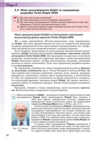 40
2.4. Мова програмування Delphi та середовище
розробки Turbo Delphi 2006
1. Що таке комп’ютерна програма?
2. Що таке програмна логіка та інтерфейс користувача?
3. Що таке мова програмування? Назвіть основні компоненти мови про-
грамування. Поясніть призначення кожної з них.
4. Назвіть етапи розв’язування задач з використанням комп’ютера. Пояс-
ніть, у чому полягає кожний з них.
Мова програмування Delphi та інтегроване середовище
візуальної розробки проектів Turbo Delphi 2006
Ми з вами вивчатимемо об’єктно-орієнтовану мову програмуван-
ня Delphi. Цю мову використовують як учні та студенти для навчання
основних принципів об’єктно-орієнтованого програмування, так і профе-
сійні програмісти для створення великих і складних програм.
Для створення, редагування та налагодження програм мовою програ-
мування Delphi використовуватимемо інтегроване середовище візуаль-
ної розробки Turbo Delphi 2006. Це середовище складається з текстового
редактора, компілятора для перекладу програми з мови програмування
Delphi машинною мовою, засобів налагодження програми, довідкової
системи та інших компонентів. Тому таке середовище розробки назива-
ється інтегрованим.
Це середовище розробки дає змогу використовувати велику бібліоте-
ку візуальних компонентів (англ. Visual Component Library (VCL)). Це
вже знайомі нам елементи керування: кнопки, поля, написи, прапорці,
перемикачі, лічильники, списки, смуги прокручування, а також багато
ін. Під час розміщення компонентів на формі автоматично генеруєть-
ся відповідний фрагмент програми мовою Delphi. Це значно зменшує і
спрощує роботу зі створення програм. Такий спосіб розробки називають
візуальним.
Програми, створені в таких середовищах, часто називають проекта-
ми. Найчастіше вони складаються з кількох файлів.
Мова програмування Delphi – це результат розвитку й удосконалення мови
програмування Pascal. Мова програмування Pascal була створена в
1970 році групою співробітників Інституту інформатики
Швейцарської вищої політехнічної школи під керівництвом
професора Ніклауса Вірта (нар. у 1934 р., рис. 2.7).
Спочатку мова програмування Pascal створювалася спе-
ціально для навчання студентів основних принципів і методів
процедурного програмування. Але згодом з’ясувалося, що
ця мова програмування настільки зручна, що виникла ідея
застосовувати її не тільки для навчання, а й для практичної
роботи з ЕОМ. Так з’явилися перші компілятори з мови про-
грамування Pascal і середовище розробки Turbo Pascal, які
з часом здобули широку популярність.
З роками мова програмування Pascal розвивалася й
удосконалювалася. Нові версії цієї мови, які вже мали еле-
менти об’єктно-орієнтованої мови програмування, з’явили-
ся у другій половині 80-х років XX ст. Деякі версії цієї мови
1. Що таке комп’ютерна програма?
2. Що таке програмна логіка та інтерфейс користувача?
3. Що таке мова програмування? Назвіть основні компоненти мови про-
грамування. Поясніть призначення кожної з них.
4. Назвіть етапи розв’язування задач з використанням комп’ютера. Пояс-
ніть, у чому полягає кожний з них.
Рис. 2.7. Ніклаус
Вірт
Ryvkind_159_10_Inform_akdm_11ukr_v.indd 40Ryvkind_159_10_Inform_akdm_11ukr_v.indd 40 21.07.2011 17:44:2421.07.2011 17:44:24
 