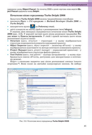 41
одержали назву Object Pascal. На початку 2000-х років чергова нова версія Ob-
ject Pascal одержала назву Delphi.
Початкове вікно середовища Turbo Delphi 2006
Запустити Turbo Delphi 2006 можна традиційними способами:
 виконати Пуск  Усі програми  Borland Developer Studio 2006 
Turbo Delphi;
 використати ярлик на Робочому столі;
 двічі клацнути на значку файлу з розширенням імені bdsproj.
У перших двох випадках відкривається початкове вікно Turbo Delphi
2006 (рис. 2.8). У верхній частині цього вікна розміщені традиційні Ря-
док меню та Панель інструментів. У лівій і правій частинах цього вікна
розташовані підлеглі вікна:
 Structure (англ. structure – структура) – у ньому відображається
структура компонентів (елементів керування) проекту;
 Object Inspector (англ. object inspector – інспектор об’єкта) – у ньому
відображаються властивості та методи поточного компонента проекту;
 Project Manager (англ. project manager – управляючий проектом) – у
ньому відображається структура файлів проекту;
 Tool Palette (англ. tool palette – палітра інструментів) – у ньому відо-
бражається список об’єктів, доступних для використання в поточно-
му режимі.
Поруч з кнопками закриття цих вікон розташовані кнопки їхнього
згортання . Вони схожі на звичайні канцелярські кнопки. За вибору
Рис. 2.8. Початкове вікно середовища Turbo Delphi 2006
Ryvkind_159_10_Inform_akdm_11ukr_v.indd 41Ryvkind_159_10_Inform_akdm_11ukr_v.indd 41 21.07.2011 17:44:2521.07.2011 17:44:25
 