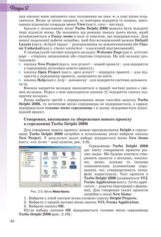 42
цих кнопок вони змінюють своє положення на таке , а самі вікна згор-
таються. Якщо ці вікна закрити, то повторно відкрити їх можна, вико-
навши відповідні команди меню View (англ. view – вигляд).
Інколи у початковому вікні Turbo Delphi 2006 можуть бути відкриті
інші підлеглі вікна. Це залежить від режиму показу цього вікна, який
встановлюється в Рядку меню в полі зі списком, що відкривається. Для
нашої подальшої роботи потрібно, щоб був встановлений режим Default
Layout (англ. default layout – розташування за замовчуванням) або Clas-
sic Undocked (англ. classic undocked – класичний відстикований).
У центральній частині відкрито вкладку Welcome Page (англ. welcome
page – сторінка запрошення або стартова сторінка). На цій вкладці роз-
ташовані:
 кнопка New Project (англ. new project – новий проект) – для відкриття
у середовищі заготовки нового проекту;
 кнопка Open Project (англ. open project – відкрити проект) – для від-
криття у середовищі проекту, записаного на носії;
 кнопка Help (англ. help – допомога) – для відкриття системи допомоги
та ін.
Кнопка закриття вкладки знаходиться в правій частині рядка з іме-
нем вкладки. Поруч з нею знаходиться кнопка відкриття списку від-
критих вкладок.
Якщо вибрати третій з перерахованих вище способів запуску Turbo
Delphi 2006, то початкове вікно середовища не відкривається, а одразу
відкривається головне вікно середовища і в ньому відкривається відпо-
відний проект.
Створення, виконання та збереження нового проекту
в середовищі Turbo Delphi 2006
Для створення нового проекту мовою програмування Delphi в середо-
вищі Turbo Delphi 2006 потрібно в початковому вікні вибрати кнопку
New Project. У результаті цього вибору відкриється вікно New Items
(англ. new items – нові пункти, рис. 2.9).
Середовище Turbo Delphi 2006
дає змогу створювати проекти різ-
них видів. Ми будемо вчитися ство-
рювати проекти з вікнами, кнопка-
ми, меню, полями та іншими
компонентами (елементами керу-
вання), які утворюватимуть інтер-
фейс користувача. Такі проекти в
Turbo Delphi 2006 називаються VCL
Forms Application (англ. forms appli-
cation – додаток (програма) з форма-
ми). Для створення таких проектів
потрібно у вікні New Items:
1. Вибрати у лівій частині вікна елемент списку Delphi Projects.
2. Вибрати у правій частині вікна значок VCL Forms Application.
3. Вибрати кнопку ОК.
Після вибору кнопки ОК відкривається головне вікно середовища
Turbo Delphi 2006 (рис. 2.10).
Рис. 2.9. Вікно New Items
Ryvkind_159_10_Inform_akdm_11ukr_v.indd 42Ryvkind_159_10_Inform_akdm_11ukr_v.indd 42 21.07.2011 17:44:2521.07.2011 17:44:25
 