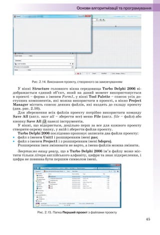 45
Рис. 2.14. Виконання проекту, створеного за замовчуванням
У вікні Structure головного вікна середовища Turbo Delphi 2006 ві-
дображається єдиний об’єкт, який на даний момент використовується
в проекті – форма з іменем Form1, у вікні Tool Palette – список усіх до-
ступних компонентів, які можна використати в проекті, а вікно Project
Manager містить список деяких файлів, які входять до складу проекту
(див. рис. 2.10).
Для збереження всіх файлів проекту потрібно використати команду
Save All (англ. save all – зберегти все) меню File (англ. file – файл) або
кнопку Save All панелі інструментів.
У вікні, що відкриється, доцільно перш за все для кожного проекту
створити окрему папку, у якій і зберегти файли проекту.
Turbo Delphi 2006 послідовно пропонує записати два файли проекту:
 файл з іменем Unit1 і розширенням імені pas;
 файл з іменем Project1 і з розширенням імені bdsproj.
Розширення імен змінювати не варто, а імена файлів можна змінити.
Звертаємо вашу увагу, що в Turbo Delphi 2006 ім’я файлу може міс-
тити тільки літери англійського алфавіту, цифри та знак підкреслення, і
цифра не повинна бути першим символом імені.
Рис. 2.15. Папка Перший проект з файлами проекту
Ryvkind_159_10_Inform_akdm_11ukr_v.indd 45Ryvkind_159_10_Inform_akdm_11ukr_v.indd 45 21.07.2011 17:44:2521.07.2011 17:44:25
 