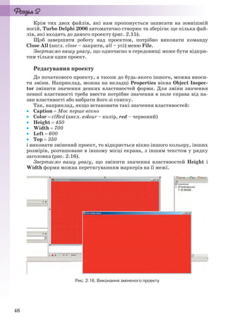 46
Крім тих двох файлів, які нам пропонується записати на зовнішній
носій, Turbo Delphi 2006 автоматично створює та зберігає ще кілька фай-
лів, які входять до даного проекту (рис. 2.15).
Щоб завершити роботу над проектом, потрібно виконати команду
Close All (англ. close – закрити, all – усі) меню File.
Звертаємо вашу увагу, що одночасно в середовищі може бути відкри-
тим тільки один проект.
Редагування проекту
До початкового проекту, а також до будь-якого іншого, можна вноси-
ти зміни. Наприклад, можна на вкладці Properties вікна Object Inspec-
tor змінити значення деяких властивостей форми. Для зміни значення
певної властивості треба ввести потрібне значення в поле справа від на-
зви властивості або вибрати його зі списку.
Так, наприклад, якщо встановити такі значення властивостей:
 Caption  Моє перше вікно
 Color  clRed (англ. colour – колір, red – червоний)
 Height  450
 Width  700
 Left  600
 Top  350
і виконати змінений проект, то відкриється вікно іншого кольору, інших
розмірів, розташоване в іншому місці екрана, з іншим текстом у рядку
заголовка (рис. 2.16).
Звертаємо вашу увагу, що змінити значення властивостей Height і
Width форми можна перетягуванням маркерів на її межі.
Рис. 2.16. Виконання зміненого проекту
Ryvkind_159_10_Inform_akdm_11ukr_v.indd 46Ryvkind_159_10_Inform_akdm_11ukr_v.indd 46 21.07.2011 17:44:2621.07.2011 17:44:26
 