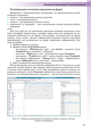 47
Розміщування елементів керування на формі
Працюючи з різноманітними програмами, ви використовували різні
елементи керування:
 кнопки – для виконання певних операцій;
 поля – для введення даних;
 написи – для виведення текстів і чисел;
 перемикачі та прапорці – для встановлення певних режимів роботи
програми
та ін.
Для того щоб під час виконання програми елементи керування утво-
рили інтерфейс користувача, потрібно перед запуском програми на ви-
конання розмістити їх на формі. Розглянемо, як розмістити на формі
кнопку, поле, напис і область зображення (останній елемент керування
призначений для розміщення на формі графічного зображення). Для
цього потрібно:
1. Зробити форму поточною.
2. Знайти у вікні Tool Palette рядок:
 для кнопки – TButton (англ. type – тип; button – кнопка) у групі
Standard (англ. standard – стандарт);
 для поля – TEdit (англ. edit – редагувати) у групі Standard;
 для напису – TLabel (англ. label – мітка, напис) у групі Standard;
 для області зображення – TImage (англ. image – зображення) у
групі Additional (англ. additional – додатковий).
3. Двічі клацнути на відповідному рядку.
Після виконання цього алгоритму вибраний об’єкт з’являється в цен-
тральній частині форми. Далі можна перетягуванням розмістити об’єкт
в іншому місці форми (рис. 2.17). При розміщенні нового елемента ке-
рування на формі у вікні Structure змінюється структура елементів ке-
рування, які використовуються в проекті, – значок цього об’єкта та його
Рис. 2.17. Форма з розміщеними на ній двома полями, написом, кнопкою
і областю зображення
Ryvkind_159_10_Inform_akdm_11ukr_v.indd 47Ryvkind_159_10_Inform_akdm_11ukr_v.indd 47 21.07.2011 17:44:2621.07.2011 17:44:26
 