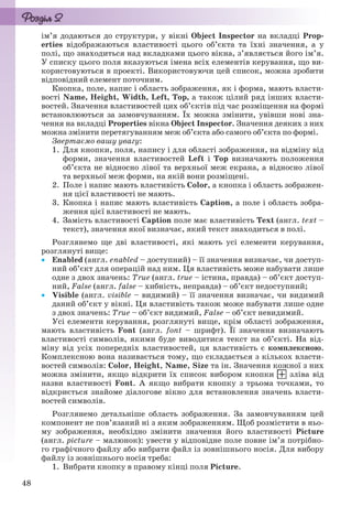 48
ім’я додаються до структури, у вікні Object Inspector на вкладці Prop-
erties відображаються властивості цього об’єкта та їхні значення, а у
полі, що знаходиться над вкладками цього вікна, з’являється його ім’я.
У списку цього поля вказуються імена всіх елементів керування, що ви-
користовуються в проекті. Використовуючи цей список, можна зробити
відповідний елемент поточним.
Кнопка, поле, напис і область зображення, як і форма, мають власти-
вості Name, Height, Width, Left, Top, а також цілий ряд інших власти-
востей. Значення властивостей цих об’єктів під час розміщення на формі
встановлюються за замовчуванням. Їх можна змінити, увівши нові зна-
чення на вкладці Properties вікна Object Inspector. Значення деяких з них
можна змінити перетягуванням меж об’єкта або самого об’єкта по формі.
Звертаємо вашу увагу:
1. Для кнопки, поля, напису і для області зображення, на відміну від
форми, значення властивостей Left і Top визначають положення
об’єкта не відносно лівої та верхньої меж екрана, а відносно лівої
та верхньої меж форми, на якій вони розміщені.
2. Поле і напис мають властивість Color, а кнопка і область зображен-
ня цієї властивості не мають.
3. Кнопка і напис мають властивість Caption, а поле і область зобра-
ження цієї властивості не мають.
4. Замість властивості Caption поле має властивість Text (англ. text –
текст), значення якої визначає, який текст знаходиться в полі.
Розглянемо ще дві властивості, які мають усі елементи керування,
розглянуті вище:
 Enabled (англ. enabled – доступний) – її значення визначає, чи доступ-
ний об’єкт для операцій над ним. Ця властивість може набувати лише
одне з двох значень: True (англ. true – істина, правда) – об’єкт доступ-
ний, False (англ. false – хибність, неправда) – об’єкт недоступний;
 Visible (англ. visible – видимий) – її значення визначає, чи видимий
даний об’єкт у вікні. Ця властивість також може набувати лише одне
з двох значень: True – об’єкт видимий, False – об’єкт невидимий.
Усі елементи керування, розглянуті вище, крім області зображення,
мають властивість Font (англ. font – шрифт). Її значення визначають
властивості символів, якими буде виводитися текст на об’єкті. На від-
міну від усіх попередніх властивостей, ця властивість є комплексною.
Комплексною вона називається тому, що складається з кількох власти-
востей символів: Color, Height, Name, Size та ін. Значення кожної з них
можна змінити, якщо відкрити їх список вибором кнопки зліва від
назви властивості Font. А якщо вибрати кнопку з трьома точками, то
відкриється знайоме діалогове вікно для встановлення значень власти-
востей символів.
Розглянемо детальніше область зображення. За замовчуванням цей
компонент не пов’язаний ні з яким зображенням. Щоб розмістити в ньо-
му зображення, необхідно змінити значення його властивості Picture
(англ. picture – малюнок): увести у відповідне поле повне ім’я потрібно-
го графічного файлу або вибрати файл із зовнішнього носія. Для вибору
файлу із зовнішнього носія треба:
1. Вибрати кнопку в правому кінці поля Picture.
Ryvkind_159_10_Inform_akdm_11ukr_v.indd 48Ryvkind_159_10_Inform_akdm_11ukr_v.indd 48 21.07.2011 17:44:2621.07.2011 17:44:26
 
