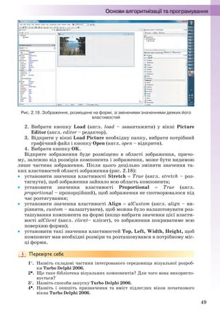 49
Рис. 2.18. Зображення, розміщене на формі, зі зміненими значеннями деяких його
властивостей
2. Вибрати кнопку Load (англ. load – завантажити) у вікні Picture
Editor (англ. editor – редактор).
3. Відкрити у вікні Load Picture необхідну папку, вибрати потрібний
графічний файл і кнопку Open (англ. open – відкрити).
4. Вибрати кнопку OK.
Відкрите зображення буде розміщено в області зображення, причо-
му, залежно від розмірів компонента і зображення, може бути видимою
лише частина зображення. Після цього доцільно змінити значення та-
ких властивостей області зображення (рис. 2.18):
 установити значення властивості Stretch  True (англ. stretch – роз-
тягнути), щоб зображення зайняло всю область компонента;
 установити значення властивості Proportional  True (англ.
proportional – пропорційний), щоб зображення не спотворювалося під
час розтягування;
 установити значення властивості Align  alCustom (англ. align – ви-
рівняти, custom – налаштувати), щоб можна було налаштовувати роз-
ташування компонента на формі (якщо вибрати значення цієї власти-
вості alClient (англ. client– клієнт), то зображення покриватиме всю
поверхню форми);
 установити такі значення властивостей Top, Left, Width, Height, щоб
компонент мав необхідні розміри та розташовувався в потрібному міс-
ці форми.
1. Назвіть складові частини інтегрованого середовища візуальної розроб-
ки Turbo Delphi 2006.
2. Що таке бібліотека візуальних компонентів? Для чого вона використо-
вується?
3. Назвіть способи запуску Turbo Delphi 2006.
4. Назвіть і опишіть призначення та вміст підлеглих вікон початкового
вікна Turbo Delphi 2006.
Ryvkind_159_10_Inform_akdm_11ukr_v.indd 49Ryvkind_159_10_Inform_akdm_11ukr_v.indd 49 21.07.2011 17:44:2621.07.2011 17:44:26
 