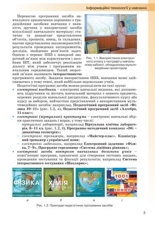 5
Перевагою програмних засобів на-
вчального призначення порівняно з тра-
диційними засобами навчання є наяв-
ність зручних у використанні засобів
візуалізації навчального матеріалу: ста-
тичне та динамічне представлення
об’єктів, процесів, явищ, їх складових,
наочне представлення закономірностей і
результатів проведених експериментів,
дослідів, знайдених розв’язків задач.
Однією з переваг ППЗ є швидкий зво-
ротний зв’язок між користувачем і засо-
бами ІКТ, який забезпечує реалізацію
діалогу між учнем і програмним на-
вчальним середовищем. Такий зворот-
ний зв’язок називають інтерактивністю
програмного засобу. Завдяки використанню ППЗ, навчання може здій-
снюватись у тому темпі, який найбільше задовольняє учнів.
Педагогічні програмні засоби можна розподілити на такі групи:
 електронні посібники – електронні навчальні видання, які доповню-
ють підручники та містять навчальний матеріал з певного предмета,
окремих розділів навчальної дисципліни, факультативного курсу або
курсу за вибором, найчастіше представлений з використанням муль-
тимедійних засобів; наприклад, Педагогічний програмний засіб «Фі-
зика 10–11» (рис. 1.2, а), Педагогічний програмний засіб «Алгебра,
11 клас»;
 електронні (віртуальні) практикуми – електронні навчальні збір-
ки практичних завдань і вправ, у тому числі:
 віртуальні лабораторії, наприклад Віртуальна хімічна лаборато-
рія. 8–11 кл. (рис. 1.2, б), Програмно-методичний комплекс «DG –
динамічна геометрія»;
 електронні тренажери, наприклад «Майстер-клас». Клавіатур-
ний тренажер з української мови;
 електронні задачники, наприклад Електронний задачник «Фізи-
ка. 7–9», Програмне середовище «Система лінійних рівнянь»;
 електронні засоби контролю навчальних досягнень учнів –
комп’ютерні програми, призначені для створення тестових завдань,
проведення тестування та фіксації результатів; наприклад Система
інтерактивного тестування «Школярик»;
а б в г
Рис. 1.2. Приклади педагогічних програмних засобів
Рис. 1.1. Використання електрон-
ного атласу з географії у навчаль-
ному кабінеті, обладнаному мульти-
медійним проектором
Ryvkind_159_10_Inform_akdm_11ukr_v.indd 5Ryvkind_159_10_Inform_akdm_11ukr_v.indd 5 21.07.2011 17:44:2021.07.2011 17:44:20
 