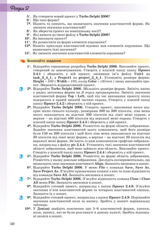 50
5. Як створити новий проект у Turbo Delphi 2006?
6. Що таке форма?
7. Назвіть та опишіть, що визначають значення властивостей форми. Як
змінити значення властивостей?
8. Як зберегти проект на зовнішньому носії?
9. Які вимоги до імені файлу в Turbo Delphi 2006?
10. Як виконати проект?
11. Як розмістити на формі елементи керування?
12. Назвіть приклади властивостей відомих вам елементів керування. Що
визначають їхні значення?
13. Як змінити значення властивостей елементів керування?
1. Відкрийте середовище розробки Turbo Delphi 2006. Виконайте проект,
створений за замовчуванням. Створіть у власній папці папку Проект
2.4.1 і збережіть у ній проект, змінивши ім’я файлу Unit1 на
task_2_4_1, а Project1 на project_2_4_1. Установіть розміри форми:
Height  500 і Width  100, колір Color  clGreen і знову виконайте про-
ект. Збережіть відредагований проект.
2. Відкрийте Turbo Delphi 2006. Збільшіть розміри форми. Змініть напис
у рядку заголовка форми на Я вчуся програмувати. Змініть значення
властивостей форми Top і Left, щоб під час виконання проекту вікно
відкрилося в правій нижній частині екрана. Створіть у власній папці
папку Проект 2.4.2 і збережіть у ній проект.
3. Відкрийте Turbo Delphi 2006. Створіть проект, виконання якого від-
криє вікно синього кольору, розмірами 300 на 300 пікселів, ліва межа
якого знаходиться на відстані 300 пікселів від лівої межі екрана, а
верхня – на відстані 400 пікселів від верхньої межі екрана. Створіть у
власній папці папку Проект 2.4.3 і збережіть у ній проект.
4. Відкрийте Turbo Delphi 2006. Розмістіть на формі область зображення.
Задайте значення властивостей цього компонента, щоб його розміри
були 150 на 200 пікселів і щоб його ліва межа знаходилася на відстані
30 пікселів від лівої межі форми, а верхня – на відстані 20 пікселів від
верхньої межі форми. Зв’яжіть із цим компонентом графічне зображен-
ня, наприклад з файлу pic 2.4.4. Установіть такі значення властивостей
області зображення, щоб воно займало всю область. Виконайте проект.
Створіть у власній папці папку Проект 2.4.4 і збережіть у ній проект.
5*. Відкрийте Turbo Delphi 2006. Розмістіть на формі область зображення.
Розмістіть у ньому довільне зображення. Дослідіть експериментально, що
визначають інші значення властивості Align. Запишіть висновки в зошит.
6*. Відкрийте Turbo Delphi 2006. У меню File є команди Save, Save As,
Save Project As. З’ясуйте призначення кожної з них та їхню відмінність
від команди Save All. Запишіть висновки в зошит.
7*. Відкрийте Turbo Delphi 2006. З’ясуйте відмінність команд Close і Close
All меню File. Запишіть висновки в зошит.
8. Відкрийте готовий проект, наприклад з папки Проект 2.4.8. З’ясуйте
значення п’яти властивостей форми та чотирьох властивостей кнопки.
Запишіть їх у зошит.
9. Відкрийте готовий проект, наприклад з папки Проект 2.4.9. Порівняйте
значення властивостей поля та напису. Зробіть у зошиті порівняльну
таблицю.
10*. У Довідці знайдіть пояснення про 5–6 властивостей форми, кнопки,
поля, напису, які не були розглянуті в даному пункті. Зробіть відповід-
ні записи в зошит.
Ryvkind_159_10_Inform_akdm_11ukr_v.indd 50Ryvkind_159_10_Inform_akdm_11ukr_v.indd 50 21.07.2011 17:44:2721.07.2011 17:44:27
 