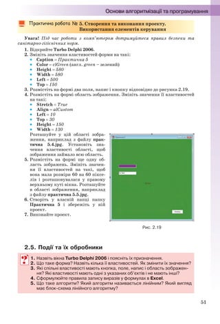 51
5. Створення та виконання проекту.
Використання елементів керування
Увага! Під час роботи з комп’ютером дотримуйтеся правил безпеки та
санітарно-гігієнічних норм.
1. Відкрийте Turbo Delphi 2006.
2. Змініть значення властивостей форми на такі:
 Caption  Практична 5
 Color  clGreen (англ. green – зелений)
 Height  580
 Width  580
 Left  500
 Top  150
3. Розмістіть на формі два поля, напис і кнопку відповідно до рисунка 2.19.
4. Розмістіть на формі область зображення. Змініть значення її властивостей
на такі:
 Stretch  True
 Align  alCustom
 Left  10
 Top  30
 Height  150
 Width  130
Розташуйте у цій області зобра-
ження, наприклад з файлу прак-
тична 5.4.jpg. Установіть зна-
чення властивості області, щоб
зображення займало всю область.
5. Розмістіть на формі ще одну об-
ласть зображень. Змініть значен-
ня її властивостей на такі, щоб
вона мала розміри 60 на 60 піксе-
лів і розташовувалася у правому
верхньому куті вікна. Розташуйте
в області зображення, наприклад
з файлу практична 5.5.jpg.
6. Створіть у власній папці папку
Практична 5 і збережіть у ній
проект.
7. Виконайте проект.
2.5. Події та їх обробники
1. Назвіть вікна Turbo Delphi 2006 і поясніть їх призначення.
2. Що таке форма? Назвіть кілька її властивостей. Як змінити їх значення?
3. Які спільні властивості мають кнопка, поле, напис і область зображен-
ня? Які властивості мають одні з указаних об’єктів і не мають інші?
4. Сформулюйте правила запису виразів у формулах в Excel.
5. Що таке алгоритм? Який алгоритм називається лінійним? Який вигляд
має блок-схема лінійного алгоритму?
Рис. 2.19
1. Назвіть вікна Turbo Delphi 2006 і поясніть їх призначення.
2. Що таке форма? Назвіть кілька її властивостей. Як змінити їх значення?
3. Які спільні властивості мають кнопка, поле, напис і область зображен-
ня? Які властивості мають одні з указаних об’єктів і не мають інші?
4. Сформулюйте правила запису виразів у формулах в Excel.
5. Що таке алгоритм? Який алгоритм називається лінійним? Який вигляд
має блок-схема лінійного алгоритму?
Ryvkind_159_10_Inform_akdm_11ukr_v.indd 51Ryvkind_159_10_Inform_akdm_11ukr_v.indd 51 21.07.2011 17:44:2721.07.2011 17:44:27
 
