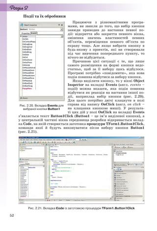 52
Події та їх обробники
Працюючи з різноманітними програ-
мами, ви звикли до того, що вибір кнопки
завжди приводив до настання певної по-
дії: відкриття або закриття певного вікна,
змінення значень властивостей певних
об’єктів, переміщення певного об’єкта по
екрану тощо. Але якщо вибрати кнопку в
будь-якому з проектів, які ви створювали
під час вивчення попереднього пункту, то
нічого не відбудеться.
Причиною цієї ситуації є те, що лише
самого розміщення на формі кнопки недо-
статньо, щоб за її вибору щось відбулося.
Програмі потрібно «повідомити», яка нова
подія повинна відбутися за вибору кнопки.
Якщо виділити кнопку, то у вікні Object
Inspector на вкладці Events (англ. events –
події) можна вказати, яка подія повинна
відбутися як реакція на настання іншої по-
дії, наприклад вибір кнопки (рис. 2.20).
Для цього потрібно двічі клацнути в полі
справа від напису OnClick (англ. on click –
на клацання кнопкою миші). У результа-
ті цих дій у полі OnClick на вкладці Events
з’являється текст Button1Click (Button1 – це ім’я виділеної кнопки), а
у центральній частині вікна середовища розробки відкривається вклад-
ка Code, на якій створюється заготовка процедури TForm1.Button1Click,
команди якої й будуть виконуватися після вибору кнопки Button1
(рис. 2.21).
Рис. 2.21. Вкладка Code із заготовкою процедури TForm1.Button1Click
Рис. 2.20. Вкладка Events для
вибраної кнопки Button1
Ryvkind_159_10_Inform_akdm_11ukr_v.indd 52Ryvkind_159_10_Inform_akdm_11ukr_v.indd 52 21.07.2011 17:44:2721.07.2011 17:44:27
 