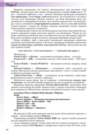 54
Команди процедури, які будуть виконуватися при настанні події
OnClick, записуються між двома стандартними словами begin (англ. be-
gin – початок) і end (англ. end – кінець). Команди процедури утворюють
тіло процедури. Слова begin і end визначають, де починається і де закін-
чується тіло процедури. Можна сказати, що вони відіграють роль від-
криваючої та закриваючої дужки, між якими записується тіло процеду-
ри, тому їх називають операторними дужками. Після слова end повинна
стояти крапка з комою (;). Кожна команда процедури також повинна
закінчуватися крапкою з комою (;).
У попередньому пункті ми встановлювали значення властивостей еле-
ментів керування перед запуском проекту на виконання. Тепер же мо-
жемо змінювати значення цих властивостей під час виконання проекту.
Для цього потрібно додати до тексту програми обробник певної події.
Якщо потрібно, щоб у результаті виконання процедури змінилися
значення властивостей одного з об’єктів, процедура повинна містити ко-
манди встановлення значення властивостей об’єкта. Загальний вигляд
цих команд такий:
<ім’я об’єкта>.<ім’я властивості> : <значення або вираз>;
Наприклад,
Form1.Color : clGreen; – установити колір фону вікна – зелений;
Form1.Left : 300; – установити відступ лівої межі вікна – 300 піксе-
лів;
Form1.Width : Form1.Width*2; – збільшити поточну ширину вікна
вдвічі;
Button1.Caption : 'Збільшити'; – установити текст заголовка на
кнопці Збільшити (якщо значенням властивості є текст, то його потріб-
но брати в одинарні лапки);
Label1.Font.Color : clRed; – установити колір символів, яким відо-
бражатиметься текст у написі, червоний.
Звертаємо вашу увагу, що ці команди є різновидами команд при-
своювання, які ми вже використовували під час складання алгоритмів.
Наведемо приклад процедури TForm1.Button1Click, виконання якої
змінить колір вікна на синій, змінить текст у рядку заголовка, зменшить
його ширину на 150 пікселів, змінить положення кнопки і текст на ній:
procedure TForm1.Button1Click (Sender: TObject);
begin
Form1.Color : clBlue;
Form1.Caption : 'Значення властивостей змінилися';
Form1.Width : Form1.Width – 150;
Button1.Left : 60;
Button1.Top : 100;
Button1.Caption : 'Змінити!';
end;
На рисунку 2.22 зліва наведено вигляд вікна після запуску проекту, а
справа – після вибору кнопки Button1.
Середовище розробки Turbo Delphi 2006 має зручні засоби допомоги
під час уведення тексту проекту:
 після введення першої літери імені об’єкта можна натиснути сполу-
чення клавіш Ctrl+Пропуск і відкриється список імен об’єктів, влас-
Ryvkind_159_10_Inform_akdm_11ukr_v.indd 54Ryvkind_159_10_Inform_akdm_11ukr_v.indd 54 21.07.2011 17:44:2721.07.2011 17:44:27
 