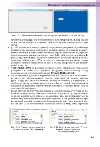 55
Рис. 2.22. Вікно виконання проекту до вибору кнопки Button1 і після її вибору
тивостей, процедур, які починаються з цієї літери (рис. 2.23); з цього
списку можна вибрати потрібне і цей текст буде вставлено в текст про-
екту;
 у ході написання тексту проекту середовище розробки відслідковує
синтаксичні правила написання команд; якщо ці правила порушу-
ються, то текст з помилками або текст одразу після нього підкреслю-
ється червоною хвилястою лінією (рис. 2.23, підкреслюється літера L;
рис. 2.24, слово Label1 написано правильно, але після крапки не вка-
зана властивість цього об’єкта, тому підкреслюється наступне слово);
потрібно уважно слідкувати за цим і вчасно виправляти всі синтак-
сичні помилки;
 Turbo Delphi 2006 не розрізняє великі та малі літери; але якщо слово
утворено з кількох слів, прийнято (і зручно) писати першу літеру
кожного слова великою, наприклад TForm1.Button1Click;
 після введення крапки, що розділяє ім’я об’єкта та ім’я властивості,
автоматично відкривається список властивостей даного об’єкта
(рис. 2.24); далі ім’я властивості можна не вводити з клавіатури, а
знайти в списку та натиснути клавішу Enter; такий спосіб введення
запобігає допущенню синтаксичних помилок, особливо тими, хто не
знає англійської мови;
 після запуску проекту на виконання компілятор аналізує текст на на-
явність синтаксичних помилок; якщо такі помилки будуть знайдені,
то після аналізу всіх помилок компіляція проекту переривається та
червоним кольором виділяється фон першого з тих рядків тексту про-
екту, який містить синтаксичні помилки, або наступного за ним ряд-
ка (на рис. 2.25 неправильно написане слово Label1, тому червоним
Рис. 2.23. Список, що відкривається
після натиснення Ctrl+Пропуск
Рис. 2.24. Список властивостей об’єкта
Label1, що відкривається
після введення крапки
Ryvkind_159_10_Inform_akdm_11ukr_v.indd 55Ryvkind_159_10_Inform_akdm_11ukr_v.indd 55 21.07.2011 17:44:2721.07.2011 17:44:27
 