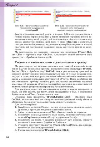 56
Рис. 2.25. Позначення синтаксичної
помилки під час уведення
слова Label1
Рис. 2.26. Позначення синтаксичної
помилки, коли пропущена
крапка з комою в кінці команди
фоном позначено саме цей рядок, а на рис. 2.26 пропущено крапку з
комою в кінці першої команди, у таких випадках червоним фоном по-
значається наступний рядок); усі інші помилки підкреслюються чер-
воною хвилястою лінією; крім того, у вікні Structure з’являються
повідомлення-підказки про вид помилки; потрібно виправити в тексті
програми всі синтаксичні помилки і знову запустити проект на вико-
нання.
Ми розглянули, як створити і використати процедуру TForm1.But-
ton1Click – обробник події OnClick. Аналогічно можна створити інші
процедури – обробники інших подій.
Уведення та виведення даних під час виконання проекту
Ми розглянули, як змінити значення властивостей елементів керу-
вання під час виконання проекту, використовуючи процедуру TForm1.
Button1Click – обробник події OnClick. Але в розглянутому прикладі за
кожного вибору кнопки виконуватимуться одні й ті самі команди про-
цедури, а отже, кожного разу однаково змінюватимуться значення вка-
заних у командах процедури властивостей об’єктів. Якщо необхідно під
час виконання проекту кожного разу по-іншому змінювати значення
властивостей указаних об’єктів, то потрібно значення цих властивостей
якимось чином уводити в програму під час її виконання.
Для введення даних під час виконання проекту можна використати
поля. Ви вже знаєте, що текст, який знаходиться в полі, є значенням
його властивості Text. Скористаємося цим.
Створимо таку процедуру TForm1.Button1Click – обробник події
OnClick, виконання якої дає змогу встановити довільний колір вікна та
збільшити його висоту на довільну цілу кількість пікселів.
Для цього потрібно:
1. Розмістити на формі 2 поля – перше для введення значення кольо-
ру вікна, а друге для введення кількості пікселів.
2. Змінити значення властивості Text обох цих полів на порожнє.
3. Розмістити зліва від кожного поля напис, змінити значення влас-
тивості Caption першого на Колір, а другого на Розмір.
4. Розмістити на формі у правому нижньому куті кнопку, змінити
значення її властивості Caption на Змінити.
5. Створити заготовку процедури TForm1.Button1Click, яка викону-
ватиметься після вибору кнопки.
6. Увести текст процедури TForm1.Button1Click:
Ryvkind_159_10_Inform_akdm_11ukr_v.indd 56Ryvkind_159_10_Inform_akdm_11ukr_v.indd 56 21.07.2011 17:44:2821.07.2011 17:44:28
 