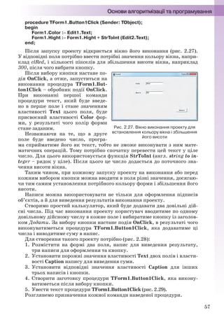 57
procedure TForm1.Button1Click (Sender: TObject);
begin
Form1.Color : Edit1.Text;
Form1.Hight : Form1.Hight + StrToInt (Edit2.Text);
end;
Після запуску проекту відкриється вікно його виконання (рис. 2.27).
У відповідні поля потрібно ввести потрібні значення кольору вікна, напри-
клад clRed, і кількості пікселів для збільшення висоти вікна, наприклад
300, після чого вибрати кнопку.
Після вибору кнопки настане по-
дія OnClick, а отже, запуститься на
виконання процедура TForm1.But-
ton1Click – обробник події OnClick.
При виконанні першої команди
процедури текст, який буде введе-
но в перше поле і стане значенням
властивості Text цього поля, буде
присвоєний властивості Color фор-
ми, у результаті чого колір форми
стане заданим.
Незважаючи на те, що в друге
поле буде введено число, програ-
ма сприйматиме його як текст, тобто не зможе виконувати з ним мате-
матичних операцій. Тому потрібно спочатку перевести цей текст у ціле
число. Для цього використовується функція StrToInt (англ. string to in-
teger – рядок у ціле). Після цього це число додається до поточного зна-
чення висоти вікна.
Таким чином, при кожному запуску проекту на виконання або перед
кожним вибором кнопки можна вводити в поля різні значення, досягаю-
чи тим самим установлення потрібного кольору форми і збільшення його
висоти.
Написи можна використовувати не тільки для оформлення підписів
об’єктів, а й для виведення результатів виконання проекту.
Створимо простий калькулятор, який буде додавати два довільні дій-
сні числа. Під час виконання проекту користувач вводитиме по одному
довільному дійсному числу в кожне поле і вибиратиме кнопку із заголов-
ком Додати. За вибору кнопки настане подія OnClick, в результаті чого
виконуватиметься процедура TForm1.Button1Click, яка додаватиме ці
числа і виводитиме суму в напис.
Для створення такого проекту потрібно (рис. 2.28):
1. Розмістити на формі два поля, напис для виведення результату,
три написи для оформлення та кнопку.
2. Установити порожні значення властивості Text двох полів і власти-
вості Caption напису для виведення суми.
3. Установити відповідні значення властивості Caption для інших
трьох написів і кнопки.
4. Створити заготовку процедури TForm1.Button1Click, яка викону-
ватиметься після вибору кнопки.
5. Увести текст процедури TForm1.Button1Click (рис. 2.29).
Розглянемо призначення кожної команди наведеної процедури.
Рис. 2.27. Вікно виконання проекту для
встановлення кольору вікна і збільшення
його висоти
Ryvkind_159_10_Inform_akdm_11ukr_v.indd 57Ryvkind_159_10_Inform_akdm_11ukr_v.indd 57 21.07.2011 17:44:2821.07.2011 17:44:28
 