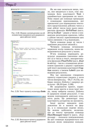 58
Як ми вже зазначали вище, чис-
ло, яке вводиться в поле, стає зна-
ченням його властивості Text і
сприймається програмою як текст.
Тому перші дві команди процедури
є командами присвоювання, які
призначені для переведення тексто-
вого представлення дійсних чисел у
самі дійсні числа (для цього вико-
ристана функція StrToFloat (англ.
string to float – рядок у число з пла-
ваючою десятковою крапкою, тобто
у дійсне число) і присвоювання цих
чисел змінним х та у відповідно.
Третя команда додає ці числа і
присвоює результат змінній z.
Четверта команда встановлює
червоним колір символів, яким ви-
водитиметься результат у напис.
П’ята команда переводить ре-
зультат додавання (значення змін-
ної z) із числа в текст, використову-
ючи функцію FloatToStr (англ. float
to string – число з плаваючою десят-
ковою крапкою у рядок) і присвоює
цей текст значенню властивості Cap-
tion напису з іменем Label1 для ви-
ведення результату.
Під час виконання створеного
проекту користувач уводить у поля
числа (наприклад, –34,7 і 8,15), ви-
бирає кнопку Додати і одержує ре-
зультат –26,55 (рис. 2.30).
Не закриваючи проект, корис-
тувач може ввести в поля інші чис-
ла, знову вибрати кнопку Додати
й одержати новий результат. І так
можна повторювати довільну кіль-
кість разів. Це демонструє таку
властивість алгоритму як масовість.
Іноді зручно виводити пові-
домлення не в написи на фор-
мі, а в спеціальне окреме вікно.
Це можна здійснити, включив-
ши до тексту програми команду
ShowMessage(<текст>) (англ. show
message – показати повідомлення).
За цієї команди відкривається спе-
ціальне вікно виведення повідом-
Рис. 2.28. Форма з розміщеними на ній
елементами керування для додавання
двох дійсних чисел
Рис. 2.29. Текст проекту на вкладці Code
Рис. 2.30. Виконання проекту додавання
двох дійсних чисел
Ryvkind_159_10_Inform_akdm_11ukr_v.indd 58Ryvkind_159_10_Inform_akdm_11ukr_v.indd 58 21.07.2011 17:44:2821.07.2011 17:44:28
 
