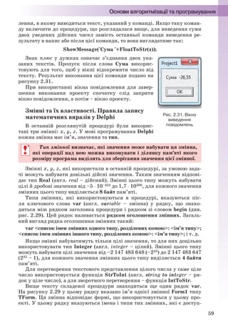 59
лення, в якому виводиться текст, указаний у команді. Якщо таку коман-
ду включити до процедури, що розглядалася вище, для виведення суми
двох уведених дійсних чисел замість останньої команди виведення ре-
зультату в напис або після цієї команди, то вона виглядатиме так:
ShowMessage('Сума '+FloatToStr(z));
Знак плюс у дужках означає з’єднання двох ука-
заних текстів. Пропуск після слова Сума викорис-
товують для того, щоб у вікні відокремити число від
тексту. Результат виконання цієї команди подано на
рисунку 2.31.
При використанні вікна повідомлення для завер-
шення виконання проекту спочатку слід закрити
вікно повідомлення, а потім – вікно проекту.
Змінні та їх властивості. Правила запису
математичних виразів у Delphi
В останній розглянутій процедурі були викорис-
тані три змінні: х, у, z. У мові програмування Delphi
кожна змінна має ім’я, значення та тип.
Тип змінної визначає, які значення може набувати ця змінна,
які операції над нею можна виконувати і ділянку пам’яті якого
розміру програма виділить для зберігання значення цієї змінної.
Змінні х, у, z, які використали в останній процедурі, за умовою зада-
чі можуть набувати довільні дійсні значення. Таким значенням відпові-
дає тип Real (англ. real – дійсний). Змінні цього типу можуть набувати
цілі й дробові значення від –5  10–324 до 1,7  10308, для кожного значення
змінних цього типу виділяється 8 байт пам’яті.
Типи змінних, які використовуються в процедурі, вказуються піс-
ля ключового слова var (англ. variable – змінна) у рядку, що знахо-
диться між рядком заголовка процедури і рядком зі словом begin (див.
рис. 2.29). Цей рядок називається рядком оголошення змінних. Загаль-
ний вигляд рядка оголошення змінних такий:
var <список імен змінних одного типу, розділених комою>: <ім’я типу>;
<список імен змінних іншого типу, розділених комою>: <ім’я типу>; і т. д.
Якщо змінні набуватимуть тільки цілі значення, то для них доцільно
використовувати тип Integer (англ. integer – цілий). Змінні цього типу
можуть набувати цілі значення від –2 147 483 648 (–232) до 2 147 483 647
(232 – 1), для кожного значення змінних цього типу виділяється 4 байти
пам’яті.
Для перетворення текстового представлення цілого числа у саме ціле
число використовується функція StrToInt (англ. string to integer – ря-
док у ціле число), а для зворотного перетворення – функція IntToStr.
Вище тексту складеної процедури знаходиться ще один рядок var.
На рисунку 2.29 у цьому рядку вказано ім’я однієї змінної Form1 типу
TForm. Ця змінна відповідає формі, що використовується у цьому про-
екті. У цьому рядку вказуються імена і типи тих змінних, які є доступ-
Рис. 2.31. Вікно
виведення
повідомлень
Тип змінної визначає, які значення може набувати ця змінна,ї
які операції над нею можна виконувати і ділянку пам’яті якого
розміру програма виділить для зберігання значення цієї змінної.
Ryvkind_159_10_Inform_akdm_11ukr_v.indd 59Ryvkind_159_10_Inform_akdm_11ukr_v.indd 59 21.07.2011 17:44:2821.07.2011 17:44:28
 
