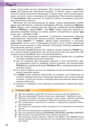 60
ними в будь-якій частині програми. Такі змінні називаються глобаль-
ними. На відміну від глобальних змінних, ті змінні, імена і типи яких
описані в рядку заголовка процедури і в рядку var у тексті певної проце-
дури, доступні тільки командам цієї процедури. Такі змінні називають-
ся локальними. Про локальні та глобальні змінні поговоримо детальні-
ше в наступних пунктах.
Об’єктам, які ми розташовуємо на формі, також відповідають змінні,
імена яких збігаються з іменами відповідних об’єктів, наприклад Button1,
Edit1. Кожна з цих змінних теж має свій тип, наприклад змінна Button1
має тип TButton, а змінна Edit1 – тип TEdit. Імена і типи цих змінних се-
редовище розробки вносить до тексту проекту автоматично в розділ type
(англ. type – тип) (рис. 2.29).
Змінна може отримати значення в результаті виконання команди
присвоювання. Загальний вигляд команди присвоювання в Delphi та-
кий: <ім’я змінної> : <вираз>. Вираз може складатися із значення
(константи: число, текст в одинарних лапках та ін.), з імені змінної або
містити кілька значень та імен змінних, поєднаних знаками арифметич-
них операцій, функції, дужки.
Позначення арифметичних дій і правила запису виразів у Delphi схо-
жі з аналогічними правилами, які ви розглядали під час вивчення таб-
личного процесора Excel. Але є й певні особливості:
1) під час уведення в текст проекту десяткових дробів цілу та дробову
частини потрібно розділяти крапкою;
2) під час уведення при виконанні проекту в поле десяткового дро-
бу розділювач цілої та дробової частин залежить від налаштувань
Windows (в українській версії Windows ХР за замовчуванням вста-
новлена кома);
3) ні в тексті проекту, ні під час уведення в поле не можна використо-
вувати звичайні дроби;
4) у Delphi немає операції піднесення до степеня; для піднесення до
степеня використовується спеціальна функція, яку ми розглянемо
пізніше, а поки що степінь з натуральним показником можна замі-
нювати добутком;
5) пріоритет операцій в усіх випадках визначається правилами мате-
матики.
1. Що таке обробник події? Як пов’язати з певною подією її обробник?
2. Що таке процедура? Опишіть структуру процедури – обробника події.
3. Наведіть загальний вигляд команди, якою можна змінити значення
властивості елемента керування. Наведіть приклади таких команд.
4. Як позначаються синтаксичні помилки в середовищі розробки? Наве-
діть приклади.
5. Які елементи керування можна використати для введення та виведення
даних?
6. Як вивести повідомлення в окреме спеціальне вікно?
7. Для чого призначені функції StrToFloat, FloatToStr, StrToInt, IntToStr?
8. Що визначає тип змінної? Які типи змінних ви знаєте?
9. Які значення можуть набувати змінні типу Real і типу Integer? Який
розмір ділянки пам’яті виділяється для зберігання змінних кожного з
цих типів?
Ryvkind_159_10_Inform_akdm_11ukr_v.indd 60Ryvkind_159_10_Inform_akdm_11ukr_v.indd 60 21.07.2011 17:44:2821.07.2011 17:44:28
 