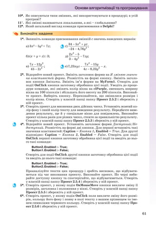 61
10. Як описуються типи змінних, які використовуються в процедурі; в усій
програмі?
11. Які змінні називаються локальними, а які – глобальними?
12. Який загальний вигляд команди присвоювання в Delphi?
1. Запишіть команди присвоювання змінній с значень наведених виразів:
а) 3x2 – 5y3 + 7z; г)
б) (x + y + z) : 3; д)
в) е)
2. Відкрийте новий проект. Змініть заголовок форми на Я змінюю значен-
ня властивостей форми. Розмістіть на формі кнопку. Змініть заголо-
вок кнопки Змінити. Змініть ім’я форми на MyForm1. Створіть для
події OnClick кнопки заготовку обробника цієї події. Уведіть до проце-
дури команди, які змінять колір вікна на clPurple, зменшать ширину
вікна на 100 пікселів і збільшать його висоту на 200 пікселів. Виконай-
те проект. Виберіть кнопку. Переконайтеся, що змінилися розміри і
колір вікна. Створіть у власній папці папку Проект 2.5.2 і збережіть у
ній проект.
3. Створіть проект для множення двох дійсних чисел. Установіть жовтий ко-
лір фону і синій колір тексту для виведення результату. Передбачте виве-
дення результату, ще й у спеціальне вікно для повідомлень. Виконайте
проект кілька разів для різних чисел, стежте за правильністю результату.
Створіть у власній папці папку Проект 2.5.3 і збережіть у ній проект.
4. Відкрийте новий проект. Установіть заголовок форми Доступний/Не-
доступний. Розмістіть на формі дві кнопки. Для першої встановіть такі
значення властивостей: Caption – Кнопка 1, Enabled – True. Для другої
відповідно: Caption – Кнопка 2, Enabled – False. Створіть для події
OnClick першої кнопки заготовку обробника цієї події та введіть до ньо-
го такі команди:
Button2.Enabled : True;
Button1.Enabled : False;
Створіть для події OnClick другої кнопки заготовку обробника цієї події
та введіть до нього такі команди:
Button1.Enabled : True;
Button2.Enabled : False;
Проаналізуйте тексти цих процедур і зробіть висновок, що відбувати-
меться під час виконання проекту. Виконайте проект. По черзі виби-
райте доступну кнопку та спостерігайте, що відбуватиметься. Створіть
у власній папці папку Проект 2.5.4 і збережіть у ній проект.
5. Створіть проект, у якому подія OnMouseMove кнопки викличе зміну її
розмірів, заголовка і положення у вікні. Створіть у власній папці папку
Проект 2.5.5 і збережіть у ній проект.
6. Створіть проект, у якому подія OnClick поля викличе зміну його розмі-
рів, кольору його фону і появу в полі тексту з вашим прізвищем та іме-
нем символами червоного кольору. Створіть у власній папці папку Про-
ект 2.5.6 і збережіть у ній проект.
Ryvkind_159_10_Inform_akdm_11ukr_v.indd 61Ryvkind_159_10_Inform_akdm_11ukr_v.indd 61 21.07.2011 17:44:2921.07.2011 17:44:29
 