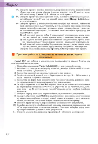 62
7. Створіть проект, який за довжиною, шириною і висотою вашої кімнати
обчислюватиме площу підлоги і площу поверхні стін. Створіть у влас-
ній папці папку Проект 2.5.7 і збережіть у ній проект.
8. Створіть проект для знаходження суми, різниці та добутку двох довіль-
них дійсних чисел. Створіть у власній папці папку Проект 2.5.8 і збере-
жіть у ній проект.
9*. Створіть проект, у якому розташуйте на формі три кнопки. Установіть
такі значення їхніх властивостей, щоб на початку виконання проекту
перша кнопка була видима і доступна, друга – видима і недоступна, тре-
тя – невидима і недоступна. Для кожної кнопки створіть процедуру для
події OnClick, щоб:
1) вибір першої кнопки робив її невидимою і недоступною, другу кноп-
ку – видимою і доступною, третю кнопку – видимою і недоступною;
2) вибір другої кнопки робив її невидимою і недоступною, третю кноп-
ку – видимою і доступною, першу кнопку – видимою і недоступною;
3) вибір третьої кнопки робив її невидимою і недоступною, першу кноп-
ку – видимою і доступною, другу кнопку – видимою і недоступною.
Створіть у власній папці папку Проект 2.5.9 і збережіть у ній проект.
6. Введення та виведення даних. Робота
зі змінними
Увага! Під час роботи з комп’ютером дотримуйтеся правил безпеки та
санітарно-гігієнічних норм.
1. Відкрийте середовище Turbo Delphi 2006 і створіть новий проект.
2. Установіть для форми колір фону жовтий, розміри 1000 на 600 пікселів,
текст заголовка Практична 6.
3. Розмістіть на формі дві кнопки, три поля та два написи.
4. Задайте на першій кнопці текст Переміщення, на другій – Обчислення, у
полів і написів – порожній текст.
5. Розмістіть на формі біля кожного поля та кожного напису додаткові напи-
си з текстами, що будуть пояснювати їхні призначення.
6. Складіть обробник події OnClick першої кнопки, виконання якого приведе
до переміщення форми на 50 пікселів управо та на 30 пікселів униз, кож-
ного поля – на 20 пікселів уліво та на 30 пікселів уверх і зробить їхній фон
червоним.
7. Виберіть першу кнопку та переконайтеся у правильності результатів.
8. Складіть обробник події OnClick другої кнопки, виконання якого приведе
до знаходження об’єма та площі повної поверхні прямокутного паралеле-
піпеда, вважаючи, що у поля будуть уведені довжини його ребер.
9. Виберіть другу кнопку та переконайтеся у правильності результатів.
10. Додайте до другого обробника події команду виведення повідомлення про
об’єм паралелепіпеда у вікно повідомлень. Повторно виберіть другу кноп-
ку і переконайтеся у правильності результатів.
11. Створіть у власній папці папку Практична 6 і збережіть у ній проект.
Ryvkind_159_10_Inform_akdm_11ukr_v.indd 62Ryvkind_159_10_Inform_akdm_11ukr_v.indd 62 21.07.2011 17:44:2921.07.2011 17:44:29
 
