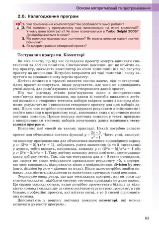 63
2.6. Налагодження програм
1. Яке призначення компіляторів? Які особливості їхньої роботи?
2. Які помилки у програмному коді виявляються на етапі компіляції?
У чому вони полягають? Як вони позначаються в Turbo Delphi 2006?
Де відображається їх опис?
3. Які помилки називаються логічними? Як можна виявити наявні логічні
помилки?
4. Як відкрити раніше створений проект?
Тестування програми. Коментарі
Ви вже знаєте, що під час складання проекту можуть виникати син-
таксичні та логічні помилки. Синтаксичні помилки, які не помітив ав-
тор проекту, знаходить компілятор на етапі компіляції під час запуску
проекту на виконання. Потрібно виправити всі такі помилки і знову за-
пустити на виконання нову версію проекту.
Логічні помилки в проекті виявити значно важче, ніж синтаксичні.
Адже проект виконується, видає результати, але вони не відповідають
умові задачі, для розв’язування якої створювався даний проект.
Під час розгляду етапів розв’язування задач з використанням
комп’ютера вже пояснювалося, що одним зі способів виявлення логіч-
ної помилки є створення тестових наборів вхідних даних з наперед відо-
мими результатами і виконання створеного проекту для цих наборів да-
них. Після чого потрібно порівняти одержані результати з очікуваними і
знайти команди в програмному коді, виконання яких є причиною появи
логічних помилок. Процес пошуку логічних помилок у тексті програми
з використанням тестових наборів початкових даних називають тесту-
ванням програми.
Пояснимо цей спосіб на такому прикладі. Нехай потрібно скласти
проект для обчислення значень функції у  . Часто учні, записую-
чи команду присвоювання для обчислення значення відповідного виразу
y : (2*x – 5)/(x*x + 1), забувають узяти знаменник (а то й чисельник)
у дужки, тобто вводять, наприклад, команду y : (2*x – 5)/x*x + 1 або
y : 2*x – 5/x*x + 1. Таку логічну помилку легко помітити, застосувавши
вдалу добірку тестів. Так, під час тестування для х  0 стане очевидним,
що проект не видає очікуваного правильного результату –5, а перери-
ває своє виконання, відкриваючи вікно з повідомленням division by zero
(англ. division by zero – ділення на нуль). Після цього потрібно знайти ко-
манду, яка містить дію ділення та може стати причиною такої помилки.
Звертаємо вашу увагу, що для нескладних програм, які ви поки що
вчитеся складати, підібрати систему тестових прикладів не дуже важко.
Ця справа ускладнюється, якщо потрібно протестувати більшу за кіль-
кістю команд і складнішу за своєю логічною структурою програму, а тим
більше, професійні проекти, які містять сотні, а то й тисячі різноманіт-
них команд.
Допомагають у пошуку логічних помилок коментарі, які можна
включати до тексту програми.
1. Яке призначення компіляторів? Які особливості їхньої роботи?
2. Які помилки у програмному коді виявляються на етапі компіляції?
У чому вони полягають? Як вони позначаються в Turbo Delphi 2006?
Де відображається їх опис?
3. Які помилки називаються логічними? Як можна виявити наявні логічні
помилки?
4. Як відкрити раніше створений проект?
Ryvkind_159_10_Inform_akdm_11ukr_v.indd 63Ryvkind_159_10_Inform_akdm_11ukr_v.indd 63 21.07.2011 17:44:2921.07.2011 17:44:29
 