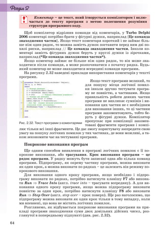 64
Коментар – це текст, який ігнорується компілятором і вклю-
чається до тексту програми з метою полегшення розуміння
структури програмного коду.
Щоб компілятор відрізнив команди від коментарів, у Turbo Delphi
2006 коментарі потрібно брати у фігурні дужки, наприклад {Це команда
знаходження частки}. Якщо текст коментаря короткий і не займає біль-
ше ніж один рядок, то можна замість дужок поставити перед ним дві по-
хилі риски, наприклад // Це команда знаходження частки. Інколи ко-
ментарі замість фігурних дужок беруть у круглі дужки із зірочками,
наприклад (*Це команда знаходження частки*).
Якщо коментар займає не більше ніж один рядок, то він може зна-
ходитися після команди, а може розпочинатися з початку рядка. Будь-
який коментар не може знаходитися всередині команди програми.
На рисунку 2.32 наведені приклади використання коментарів у тексті
програми.
Якщо текст програми великий, то
для пошуку місця логічної помил-
ки інколи зручно тестувати програ-
му не повністю, а частинами. Якщо
правильність роботи деяких частин
програми не викликає сумнівів і ви-
конання цих частин не є необхідним
для виконання інших, то ці частини
програми закоментовують, тобто бе-
руть у фігурні дужки. Компілятор
пропускає при компіляції закомен-
товані фрагменти програми і компі-
лює тільки всі інші фрагменти. Це дає змогу користувачу зосередити свою
увагу на пошуку логічних помилок у тих частинах, де вони можливі, а та-
кож зекономити час на тестуванні програми.
Покрокове виконання програм
Ще одним способом виявлення в програмі логічних помилок є її по-
крокове виконання, або трасування. Крок виконання програми – це
рядок програми. У рядку можуть бути записані одна або кілька команд
програми. Підпрограму, як окрему частину програми, можна виконати
як один крок, а можна виконати по рядках – це залежить він режиму по-
крокового виконання.
Для виконання одного кроку програми, якщо необхідно і підпро-
граму виконати по рядках, потрібно натиснути клавішу F7 або викона-
ти Run  Trace Into (англ. trace into – трасувати всередину). А для ви-
конання одного кроку програми, якщо можна підпрограму виконати
повністю за один крок, потрібно натиснути клавішу F8 або виконати
Run  Step Over (англ. step over – крок поверх). Ще раз наголосимо, що
підпрограму можна виконати як один крок тільки в тому випадку, коли
ми впевнені, що вона не містить логічних помилок.
Розглянемо, як відбувається покрокове виконання програми на при-
кладі програми знаходження суми двох довільних дійсних чисел, роз-
глянутої в попередньому підпункті (див. рис. 2.32).
Коментар – це текст, який ігнорується компілятором і вклю-
чається до тексту програми з метою полегшення розуміння
структури програмного коду.
Рис. 2.32. Текст програми з коментарями
Ryvkind_159_10_Inform_akdm_11ukr_v.indd 64Ryvkind_159_10_Inform_akdm_11ukr_v.indd 64 21.07.2011 17:44:2921.07.2011 17:44:29
 