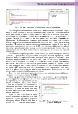 65
Рис. 2.33. Текст програми, що увійшов до файлу Project1.dpr
Після першого натиснення клавіші F7 відбувається компіляція про-
екту, і якщо проект не містить синтаксичних помилок, то починається
його виконання. Спочатку відкривається вкладка з текстом програми,
який увійшов до файлу з розширенням імені dpr (англ. delphi project –
проект Делфі). Для проекту, що розглядається, це файл Project1.dpr.
На рисунку 2.33 наведено команди цієї частини програми та її початок
підсвічується кольоровою смужкою. За кожного наступного натиснення
клавіші F7 виконуватимуться команди наступного рядка. У результаті
виконання наведених на рисунку 2.33 трьох команд відкриється вікно
проекту з розміщеними на ньому елементами керування (якщо вікно не
відкрилося, то потрібно вибрати його кнопку, яка з’явилася на Панелі
завдань).
Після цього потрібно увести в поля відповідні числа і вибрати кнопку
Додати. У результаті відкривається вкладка з текстом програми, який
увійшов до файлу з розширенням імені pas (англ. pascal – Паскаль). Для
проекту, що розглядається, це файл Unit1.pas. На рисунку 2.34 наведено
команди цієї частини програми, а її початок підсвічується кольоровою
смужкою. За кожного наступного натиснення клавіші F7 виконувати-
муться команди наступного рядка. У результаті послідовного натискан-
ня клавіші F7 виконаються усі наведені команди, у результаті чого в на-
пис і у вікно повідомлень виведеться результат. Зрозуміло, що всі
коментарі при виконанні будуть пропущені.
Для того щоб перервати режим покрокового виконання, потрібно на-
тиснути сполучення клавіш Ctrl+F2.
Ясно, що розглянуте вище покрокове виконання програми лише про-
демонструвало сам процес і нічого нам не дало для з’ясування того міс-
ця програми, яке призводить до ло-
гічної помилки, якщо така існує.
Адже ми не бачили, як змінюються
значення змінних у ході такого ви-
конання. А саме це може нам під-
казати, які команди є причиною ло-
гічної помилки.
Щоб під час покрокового вико-
нання програми слідкувати за змі-
ненням значень змінних, потрібно
відкрити вікно Watch List (англ.
watch list – список перегляду) і
Рис. 2.34. Текст процедури, що увійшов
до файлу Unit1.pas
Ryvkind_159_10_Inform_akdm_11ukr_v.indd 65Ryvkind_159_10_Inform_akdm_11ukr_v.indd 65 21.07.2011 17:44:2921.07.2011 17:44:29
 